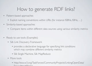 How to generate RDF links?
• Pattern-based approaches
• Exploit naming conventions within URIs (for instance ISBNs, ISINs, …)
• Similarity-based approaches
• Compare items within different data sources using various similarity metrics
• Ready to use tools (Examples)
• Silk Link Discovery Framework
• provides a declarative language for specifying link conditions
which may combine different similarity metrics
• Silk Single Machine, Silk MapReduce
• More tools
• http://esw.w3.org/TaskForces/CommunityProjects/LinkingOpenData/
 