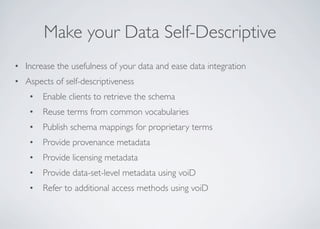Make your Data Self-Descriptive
• Increase the usefulness of your data and ease data integration
• Aspects of self-descriptiveness
• Enable clients to retrieve the schema
• Reuse terms from common vocabularies
• Publish schema mappings for proprietary terms
• Provide provenance metadata
• Provide licensing metadata
• Provide data-set-level metadata using voiD
• Refer to additional access methods using voiD
 
