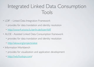 Integrated Linked Data Consumption
Tools
• LDIF – Linked Data Integration Framework
• provides for data translation and identity resolution
• http://www4.wiwiss.fu-berlin.de/bizer/ldif/
• ALOE - Assisted Linked Data Consumption framework
• provides for data translation and identity resolution
• http://aksw.org/projects/aloe
• Information Workbench
• provides for visualization and application development
• http://iwb.ﬂuidops.com/
 