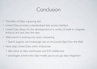 Conclusion
• The Web of Data is growing fast
• Linked Data provides a standardized data access interface
• Linked Data allows for the development of a variety of tools to integrate,
enhance and and view the data
• Web search is evolving into query answering
• Search engines will increasingly rely on structured data from the Web
• Next step: Linked Data within enterprises
• alternative to data warehouses and EAI middleware
• advantages: schema-less data model, pay-as-you go data integration
 