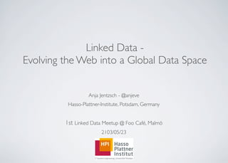 Linked Data -
Evolving the Web into a Global Data Space
Anja Jentzsch - @anjeve
Hasso-Plattner-Institute, Potsdam, Germany
1st Linked Data Meetup @ Foo Café, Malmö
2103/05/23
 