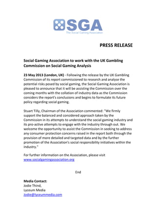PRESS RELEASE
Social Gaming Association to work with the UK Gambling
Commission on Social Gaming Analysis
23 May 2013 (London, UK) - Following the release by the UK Gambling
Commission of its report commissioned to research and analyse the
potential risks posed by social gaming, the Social Gaming Association is
pleased to announce that it will be assisting the Commission over the
coming months with the collation of industry data as the Commission
considers the report's conclusions and begins to formulate its future
policy regarding social gaming.
Stuart Tilly, Chairman of the Association commented: "We firmly
support the balanced and considered approach taken by the
Commission in its attempts to understand the social gaming industry and
its pro-active attempts to engage with the industry through out. We
welcome the opportunity to assist the Commission in seeking to address
any consumer protection concerns raised in the report both through the
provision of more detailed and targeted data and by the further
promotion of the Association's social responsibility initiatives within the
industry."
For further information on the Association, please visit
www.socialgamingassociation.org
End
Media Contact:
Jodie Thind,
Lyceum Media
Jodie@lyceummedia.com
 