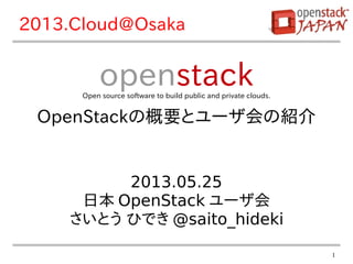 1
2013.05.25
日本 OpenStack ユーザ会
さいとう ひでき @saito_hideki
openstackOpen source software to build public and private clouds.
OpenStackの概要とユーザ会の紹介
2013.Cloud@Osaka
 