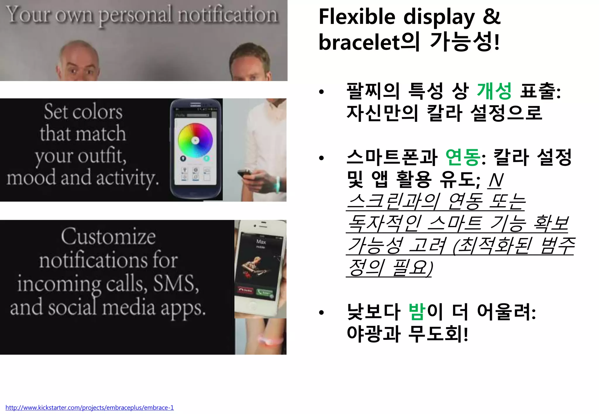 http://www.kickstarter.com/projects/embraceplus/embrace-1
Flexible display &
bracelet의 가능성!
• 팔찌의 특성 상 개성 표출:
자신만의 칼라 설정으로
• 스마트폰과 연동: 칼라 설정
및 앱 활용 유도; N
스크린과의 연동 또는
독자적인 스마트 기능 확보
가능성 고려 (최적화된 범주
정의 필요)
• 낮보다 밤이 더 어울려:
야광과 무도회!
 