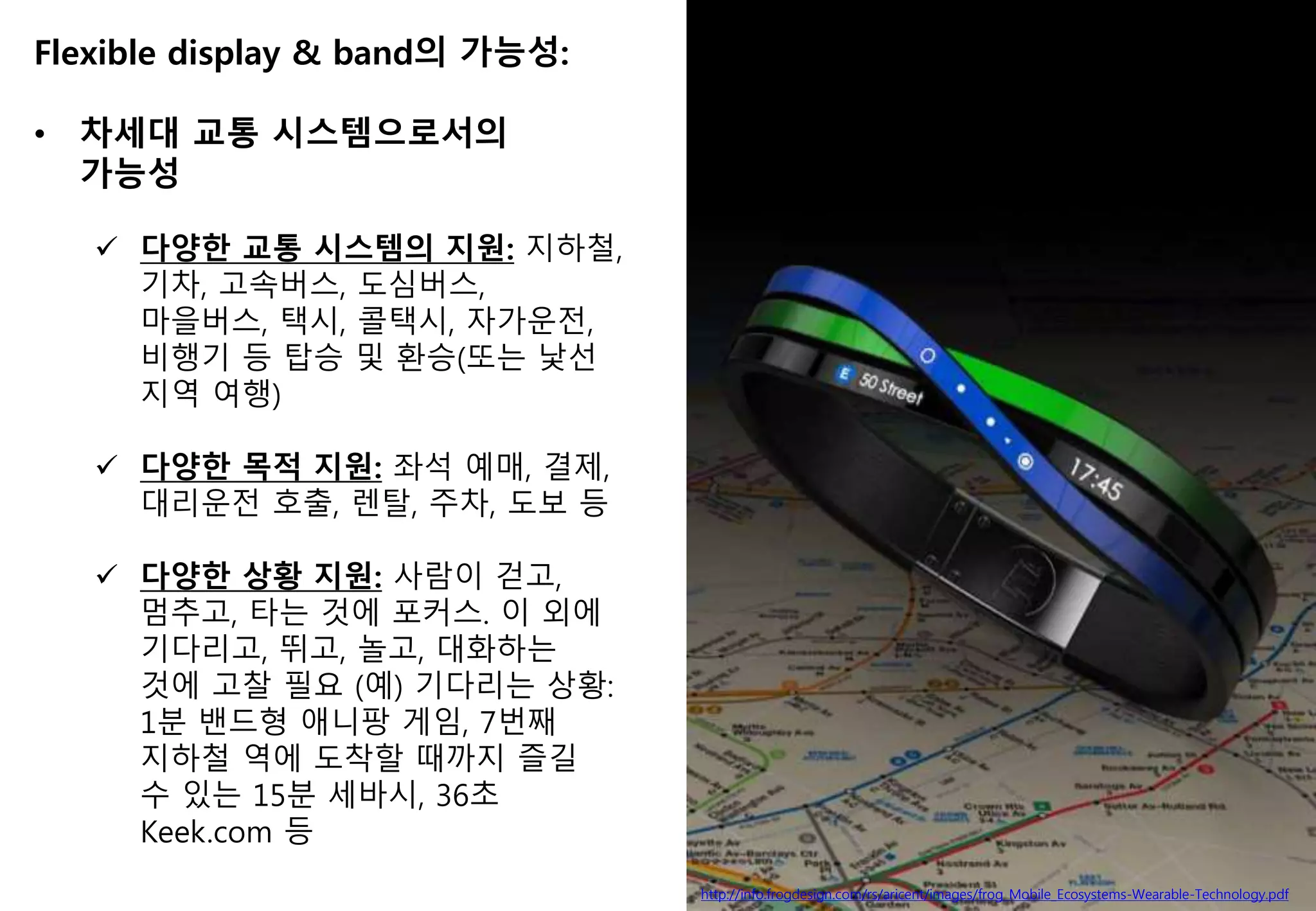 http://info.frogdesign.com/rs/aricent/images/frog_Mobile_Ecosystems-Wearable-Technology.pdf
Flexible display & band의 가능성:
• 차세대 교통 시스템으로서의
가능성
 다양한 교통 시스템의 지원: 지하철,
기차, 고속버스, 도심버스,
마을버스, 택시, 콜택시, 자가운전,
비행기 등 탑승 및 환승(또는 낯선
지역 여행)
 다양한 목적 지원: 좌석 예매, 결제,
대리운전 호출, 렌탈, 주차, 도보 등
 다양한 상황 지원: 사람이 걷고,
멈추고, 타는 것에 포커스. 이 외에
기다리고, 뛰고, 놀고, 대화하는
것에 고찰 필요 (예) 기다리는 상황:
1분 밴드형 애니팡 게임, 7번째
지하철 역에 도착할 때까지 즐길
수 있는 15분 세바시, 36초
Keek.com 등
 