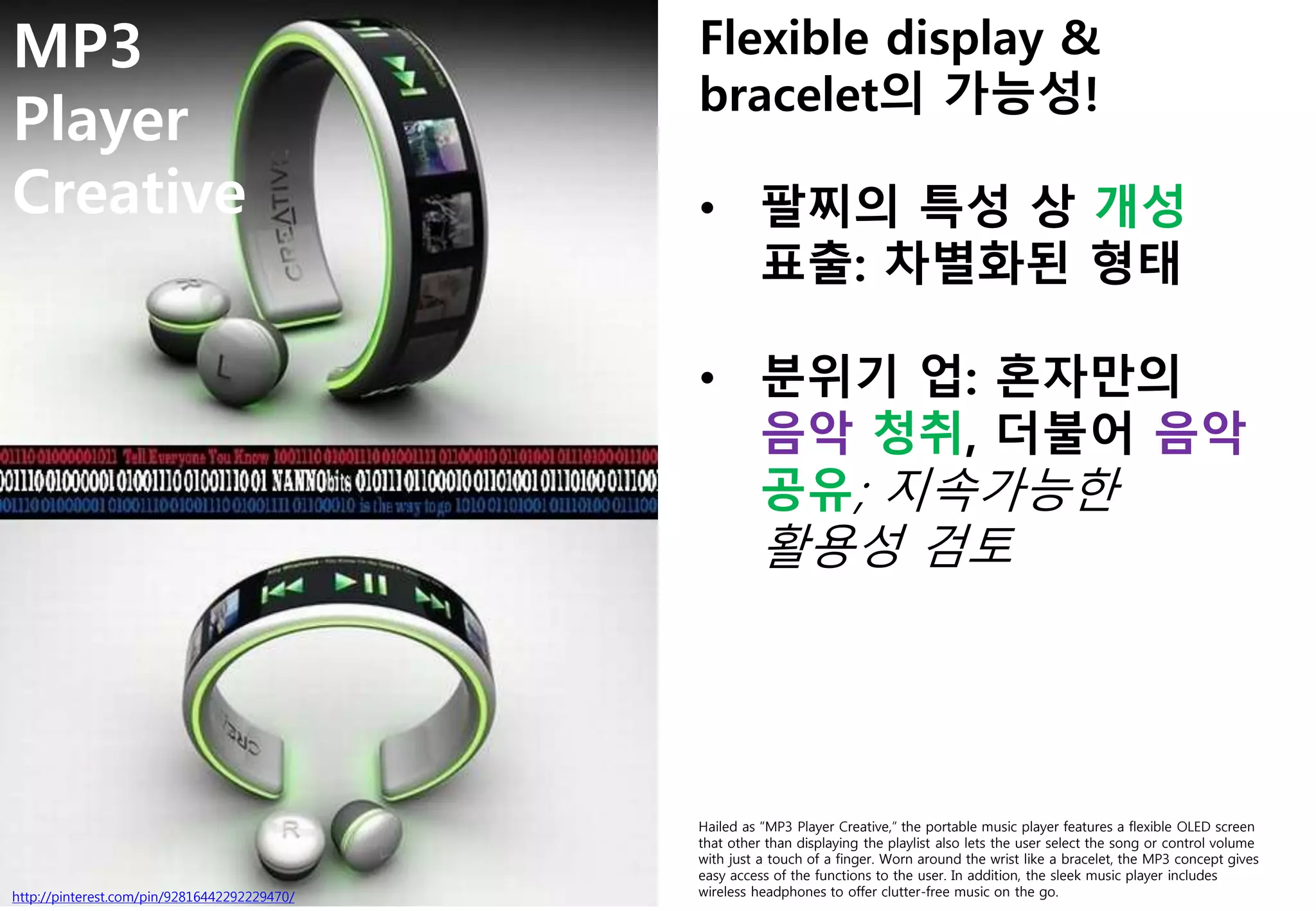 MP3
Player
Creative
http://pinterest.com/pin/92816442292229470/
Hailed as “MP3 Player Creative,” the portable music player features a flexible OLED screen
that other than displaying the playlist also lets the user select the song or control volume
with just a touch of a finger. Worn around the wrist like a bracelet, the MP3 concept gives
easy access of the functions to the user. In addition, the sleek music player includes
wireless headphones to offer clutter-free music on the go.
Flexible display &
bracelet의 가능성!
• 팔찌의 특성 상 개성
표출: 차별화된 형태
• 분위기 업: 혼자만의
음악 청취, 더불어 음악
공유; 지속가능한
활용성 검토
 