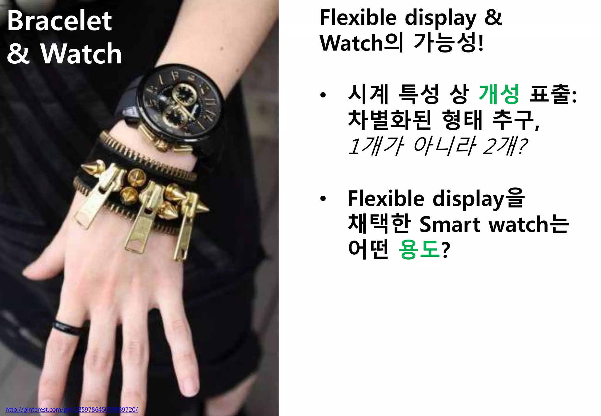 Bracelet
& Watch
http://pinterest.com/pin/285978645059989720/
Flexible display &
Watch의 가능성!
• 시계 특성 상 개성 표출:
차별화된 형태 추구,
1개가 아니라 2개?
• Flexible display을
채택한 Smart watch는
어떤 용도?
 