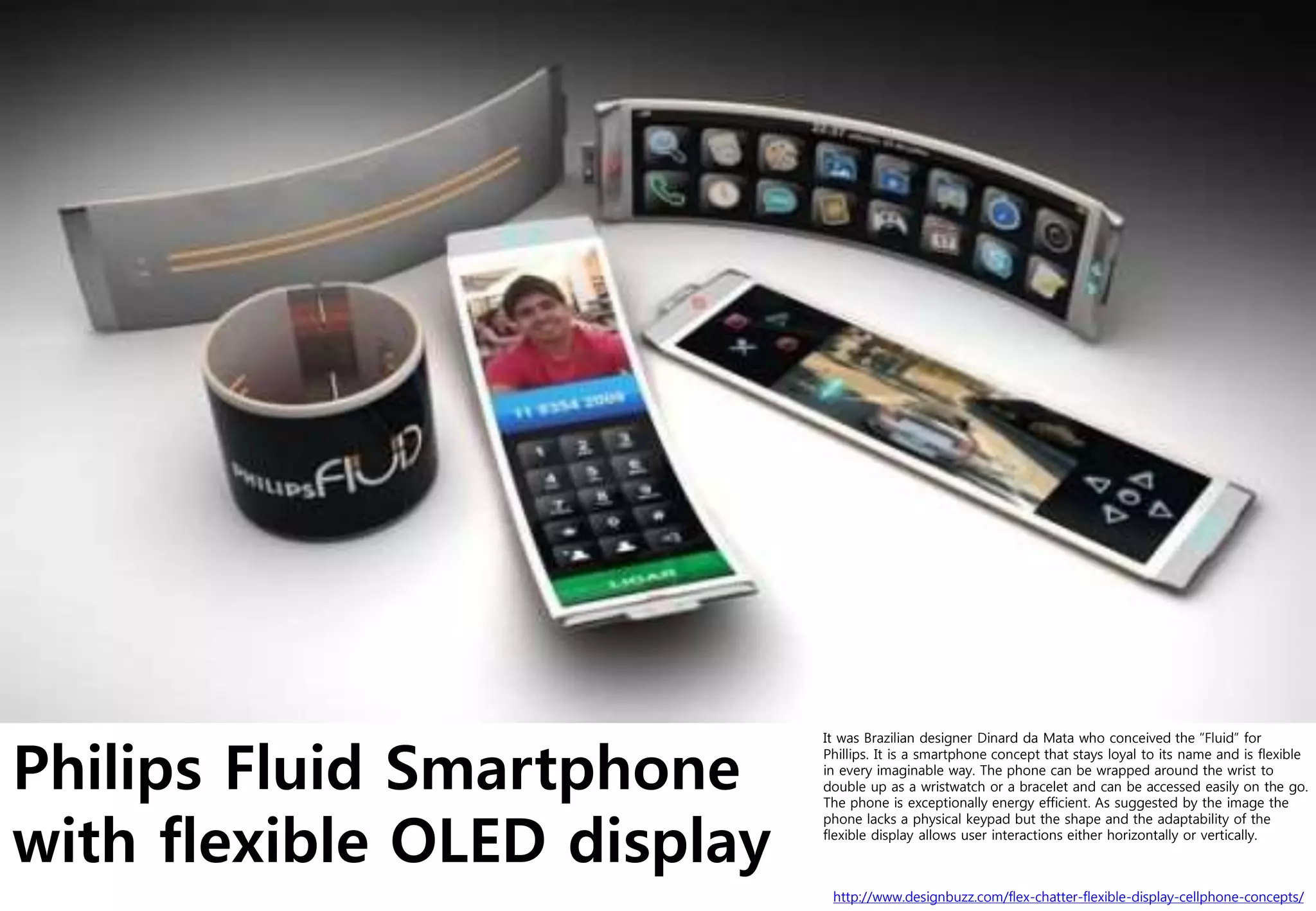 Philips Fluid Smartphone
with flexible OLED display
http://www.designbuzz.com/flex-chatter-flexible-display-cellphone-concepts/
It was Brazilian designer Dinard da Mata who conceived the “Fluid” for
Phillips. It is a smartphone concept that stays loyal to its name and is flexible
in every imaginable way. The phone can be wrapped around the wrist to
double up as a wristwatch or a bracelet and can be accessed easily on the go.
The phone is exceptionally energy efficient. As suggested by the image the
phone lacks a physical keypad but the shape and the adaptability of the
flexible display allows user interactions either horizontally or vertically.
 