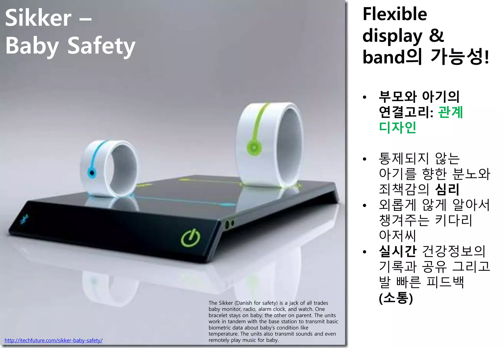 http://itechfuture.com/sikker-baby-safety/
Sikker –
Baby Safety
The Sikker (Danish for safety) is a jack of all trades
baby monitor, radio, alarm clock, and watch. One
bracelet stays on baby; the other on parent. The units
work in tandem with the base station to transmit basic
biometric data about baby’s condition like
temperature. The units also transmit sounds and even
remotely play music for baby.
Flexible
display &
band의 가능성!
• 부모와 아기의
연결고리: 관계
디자인
• 통제되지 않는
아기를 향한 분노와
죄책감의 심리
• 외롭게 않게 알아서
챙겨주는 키다리
아저씨
• 실시간 건강정보의
기록과 공유 그리고
발 빠른 피드백
(소통)
 