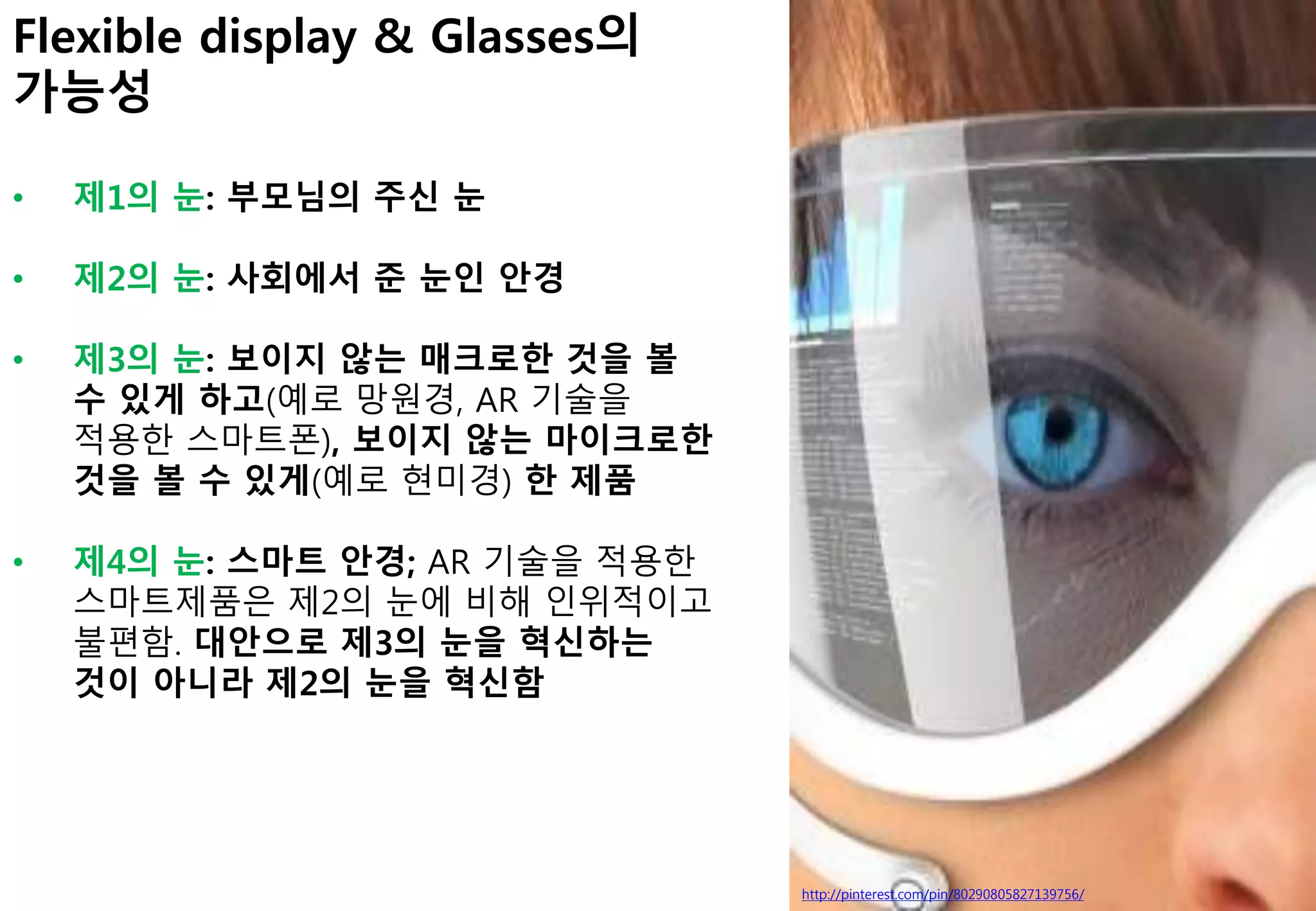 http://pinterest.com/pin/80290805827139756/
Flexible display & Glasses의
가능성
• 제1의 눈: 부모님의 주신 눈
• 제2의 눈: 사회에서 준 눈인 안경
• 제3의 눈: 보이지 않는 매크로한 것을 볼
수 있게 하고(예로 망원경, AR 기술을
적용한 스마트폰), 보이지 않는 마이크로한
것을 볼 수 있게(예로 현미경) 한 제품
• 제4의 눈: 스마트 안경; AR 기술을 적용한
스마트제품은 제2의 눈에 비해 인위적이고
불편함. 대안으로 제3의 눈을 혁신하는
것이 아니라 제2의 눈을 혁신함
 