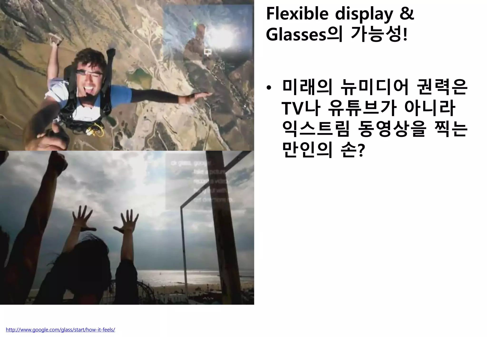 http://www.google.com/glass/start/how-it-feels/
Flexible display &
Glasses의 가능성!
• 미래의 뉴미디어 권력은
TV나 유튜브가 아니라
익스트림 동영상을 찍는
만인의 손?
 