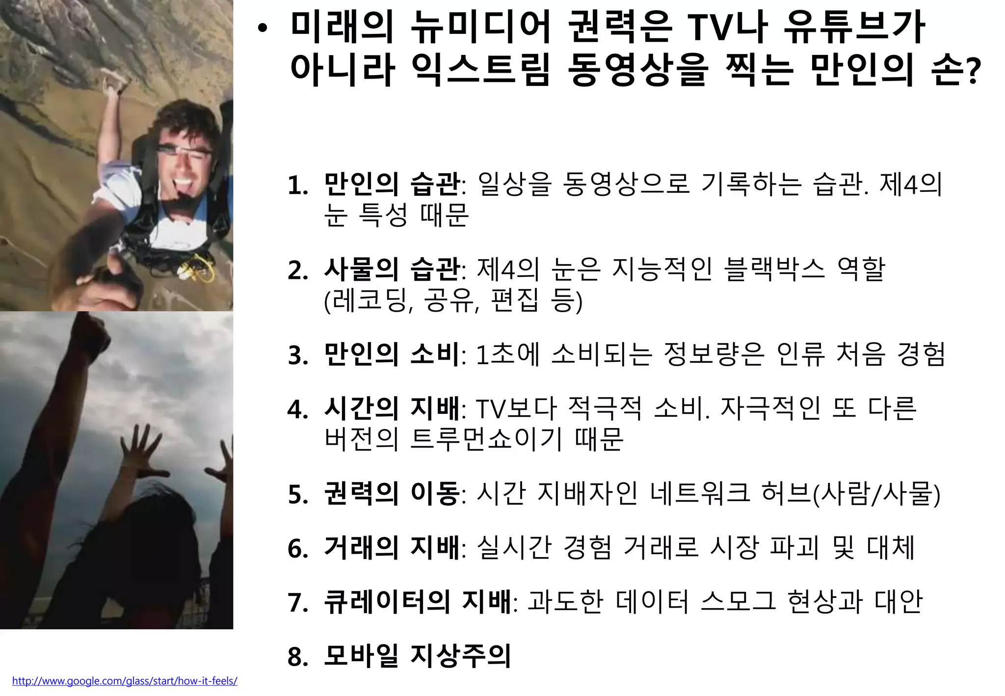 http://www.google.com/glass/start/how-it-feels/
• 미래의 뉴미디어 권력은 TV나 유튜브가
아니라 익스트림 동영상을 찍는 만인의 손?
1. 만인의 습관: 일상을 동영상으로 기록하는 습관. 제4의
눈 특성 때문
2. 사물의 습관: 제4의 눈은 지능적인 블랙박스 역할
(레코딩, 공유, 편집 등)
3. 만인의 소비: 1초에 소비되는 정보량은 인류 처음 경험
4. 시간의 지배: TV보다 적극적 소비. 자극적인 또 다른
버전의 트루먼쇼이기 때문
5. 권력의 이동: 시간 지배자인 네트워크 허브(사람/사물)
6. 거래의 지배: 실시간 경험 거래로 시장 파괴 및 대체
7. 큐레이터의 지배: 과도한 데이터 스모그 현상과 대안
8. 모바일 지상주의
 
