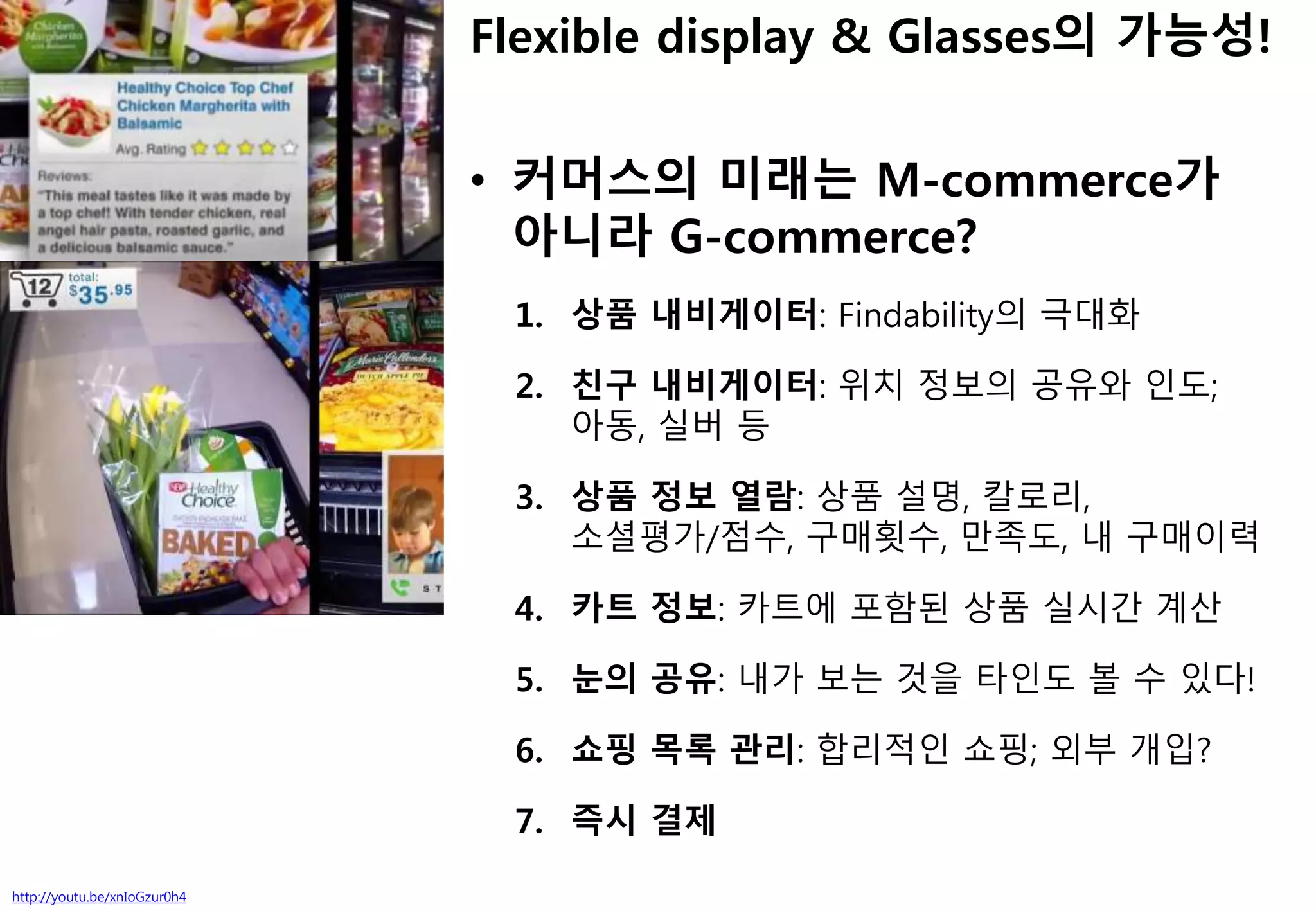 http://youtu.be/xnIoGzur0h4
Flexible display & Glasses의 가능성!
• 커머스의 미래는 M-commerce가
아니라 G-commerce?
1. 상품 내비게이터: Findability의 극대화
2. 친구 내비게이터: 위치 정보의 공유와 인도;
아동, 실버 등
3. 상품 정보 열람: 상품 설명, 칼로리,
소셜평가/점수, 구매횟수, 만족도, 내 구매이력
4. 카트 정보: 카트에 포함된 상품 실시간 계산
5. 눈의 공유: 내가 보는 것을 타인도 볼 수 있다!
6. 쇼핑 목록 관리: 합리적인 쇼핑; 외부 개입?
7. 즉시 결제
 