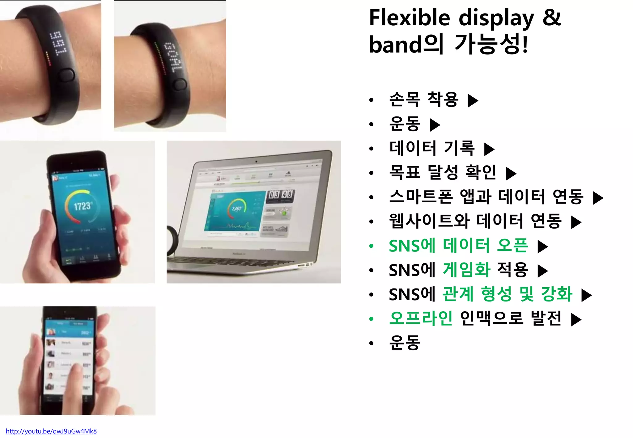 http://youtu.be/qwJ9uGw4Mk8
Flexible display &
band의 가능성!
• 손목 착용 ▶
• 운동 ▶
• 데이터 기록 ▶
• 목표 달성 확인 ▶
• 스마트폰 앱과 데이터 연동 ▶
• 웹사이트와 데이터 연동 ▶
• SNS에 데이터 오픈 ▶
• SNS에 게임화 적용 ▶
• SNS에 관계 형성 및 강화 ▶
• 오프라인 인맥으로 발전 ▶
• 운동
 