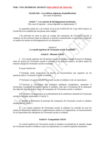 NOR : V10 CAB MDESSC 2013/05/27/ DOCUMENT DE TRAVAIL
[Article 5bis – Les schémas régionaux de planification]
[En cours d’expertise]
Article 7 – Les contrats de développement territoriaux
[En cours d’expertise – niveau législatif ou réglementaire ?]
Le quatrième alinéa du I. de l’article 21 de la loi n°2010-597 du 3 juin 2010 relative au
Grand Paris est complété par une phrase ainsi rédigée :
« Ils prévoient en outre la prise en compte des entreprises de l’économie sociale et
solidaire sur leur territoire dans les objectifs et priorités susmentionnés et précisent les objectifs
en matière de soutien au développement de ces entreprises. »
Section 4
Le conseil supérieur de l’économie sociale et solidaire
Article 8 - Missions CSESS
I. – Un conseil supérieur de l’économie sociale et solidaire, chargé d’assurer le dialogue
entre les acteurs de l’économie sociale et solidaire et les pouvoirs publics, est placé auprès du
ministre chargé de l’économie sociale et solidaire.
Il a pour mission de :
1° Formuler toutes propositions et fournir au Gouvernement une expertise sur les
questions liées à l’économie sociale et solidaire ;
2° Participer à la promotion de l’économie sociale et solidaire et de ses innovations ;
3° Concourir à l’évaluation des politiques publiques européennes, nationales et
territoriales concernant l’économie sociale et solidaire, ainsi qu’à l’évaluation de la réalisation
des objectifs figurant dans la charte des entreprises de l’économie sociale et solidaire ;
4° Contribuer à la préparation et au déroulement de la conférence nationale de l’économie
sociale et solidaire mentionnée à l’article 2 ;
5° Rédiger la déclaration de principe des entreprises de l’économie sociale et solidaire
mentionnée à l’article 3.
II. – Le conseil supérieur de l’économie sociale et solidaire est consulté sur tous les
projets de dispositions législatives et réglementaires relatives à l‘organisation, au fonctionnement
ou au financement des entreprises de l’économie sociale et solidaire.
Article 9 - Composition CSESS
Le conseil supérieur de l’économie sociale et solidaire est présidé par le ministre chargé
de l’économie sociale et solidaire ou par son représentant. Le conseil comprend notamment :
10/57
 