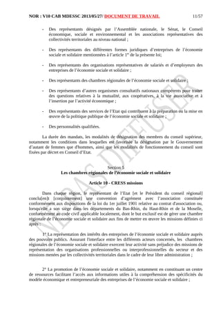 NOR : V10 CAB MDESSC 2013/05/27/ DOCUMENT DE TRAVAIL
- Des représentants désignés par l’Assemblée nationale, le Sénat, le Conseil
économique, sociale et environnemental et les associations représentatives des
collectivités territoriales au niveau national ;
- Des représentants des différentes formes juridiques d’entreprises de l’économie
sociale et solidaire mentionnées à l’article 1er
de la présente loi;
- Des représentants des organisations représentatives de salariés et d’employeurs des
entreprises de l’économie sociale et solidaire ;
- Des représentants des chambres régionales de l’économie sociale et solidaire ;
- Des représentants d’autres organismes consultatifs nationaux compétents pour traiter
des questions relatives à la mutualité, aux coopératives, à la vie associative et à
l’insertion par l’activité économique ;
- Des représentants des services de l’Etat qui contribuent à la préparation ou la mise en
œuvre de la politique publique de l’économie sociale et solidaire ;
- Des personnalités qualifiées.
La durée des mandats, les modalités de désignation des membres du conseil supérieur,
notamment les conditions dans lesquelles est favorisée la désignation par le Gouvernement
d’autant de femmes que d'hommes, ainsi que les modalités de fonctionnement du conseil sont
fixées par décret en Conseil d’Etat.
Section 5
Les chambres régionales de l’économie sociale et solidaire
Article 10 - CRESS missions
Dans chaque région, le représentant de l’Etat [et le Président du conseil régional]
conclu[en]t [conjointement] une convention d’agrément avec l’association constituée
conformément aux dispositions de la loi du 1er juillet 1901 relative au contrat d'association ou,
lorsqu'elle a son siège dans les départements du Bas-Rhin, du Haut-Rhin et de la Moselle,
conformément au code civil applicable localement, dont le but exclusif est de gérer une chambre
régionale de l’économie sociale et solidaire aux fins de mettre en œuvre les missions définies ci
après :
1° La représentation des intérêts des entreprises de l’économie sociale et solidaire auprès
des pouvoirs publics. Assurant l'interface entre les différents acteurs concernés, les chambres
régionales de l’économie sociale et solidaire exercent leur activité sans préjudice des missions de
représentation des organisations professionnelles ou interprofessionnelles du secteur et des
missions menées par les collectivités territoriales dans le cadre de leur libre administration ;
2° La promotion de l’économie sociale et solidaire, notamment en constituant un centre
de ressources facilitant l’accès aux informations utiles à la compréhension des spécificités du
modèle économique et entrepreneuriale des entreprises de l’économie sociale et solidaire ;
11/57
 