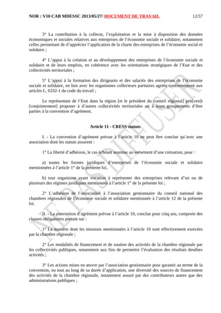 NOR : V10 CAB MDESSC 2013/05/27/ DOCUMENT DE TRAVAIL
3° La contribution à la collecte, l’exploitation et la mise à disposition des données
économiques et sociales relatives aux entreprises de l’économie sociale et solidaire, notamment
celles permettant de d’apprécier l’application de la charte des entreprises de l’économie social et
solidaire ;
4° L’appui à la création et au développement des entreprises de l’économie sociale et
solidaire et de leurs emplois, en cohérence avec les orientations stratégiques de l’Etat et des
collectivités territoriales ;
5° L’appui à la formation des dirigeants et des salariés des entreprises de l’économie
sociale et solidaire, en lien avec les organismes collecteurs paritaires agréés conformément aux
articles L. 6332-1 du code du travail ;
Le représentant de l’Etat dans la région [et le président du conseil régional] peu[ven]t
[conjointement] proposer à d’autres collectivités territoriales ou à leurs groupements d’être
parties à la convention d’agrément.
Article 11 - CRESS statuts
I. - La convention d’agrément prévue à l’article 10 ne peut être conclue qu’avec une
association dont les statuts assurent :
1° La liberté d’adhésion, le cas échéant soumise au versement d’une cotisation, pour :
a) toutes les formes juridiques d’entreprises de l’économie sociale et solidaire
mentionnées à l’article 1er
de la présente loi,
b) tout organisme ayant vocation à représenter des entreprises relevant d’un ou de
plusieurs des régimes juridiques mentionnés à l’article 1er
de la présente loi ;
2° L’adhésion de l’association à l’association gestionnaire du conseil national des
chambres régionales de l’économie sociale et solidaire mentionnée à l’article 12 de la présente
loi.
II. - La convention d’agrément prévue à l’article 10, conclue pour cinq ans, comporte des
clauses obligatoires portant sur :
1° La manière dont les missions mentionnées à l’article 10 sont effectivement exercées
par la chambre régionale ;
2° Les modalités de financement et de soutien des activités de la chambre régionale par
les collectivités publiques, notamment aux fins de permettre l’évaluation des résultats desdites
activités ;
3° Les actions mises en œuvre par l’association gestionnaire pour garantir au terme de la
convention, ou tout au long de sa durée d’application, une diversité des sources de financement
des activités de la chambre régionale, notamment assuré par des contributeurs autres que des
administrations publiques ;
12/57
 