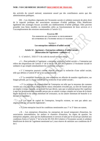 NOR : V10 CAB MDESSC 2013/05/27/ DOCUMENT DE TRAVAIL
des activités du conseil national, notamment assuré par des contributeurs autres que des
administrations publiques.
[III. – Les chambres régionales de l’économie sociale et solidaire jouissent de plein droit
de la capacité juridique des associations reconnues d’utilité publique. Elles bénéficient
également des avantages fiscaux accordés aux établissements d’utilité publique. Elles peuvent
posséder tous biens meubles ou immeubles utiles au fonctionnement de leurs services et à
l’accomplissement des missions mentionnées à l’article 12.]
CHAPITRE III
LES DISPOSITIFS QUI CONCOURENT AU DEVELOPPEMENT
DES ENTREPRISES DE L’ÉCONOMIE SOCIALE ET SOLIDAIRE
Section 1
Les entreprises solidaires d’utilité sociale
Article 14 - Agrément « Entreprises solidaires d’utilité sociale »
(Rénovation de l’agrément « solidaire »)
I. - L’article L. 3332-17-1 du code du travail est ainsi rédigé :
« I. – Peut prétendre à l’agrément « entreprise solidaire d’utilité sociale », l’entreprise qui
relève des dispositions de l’article 1er
de la loi du XX XX 2013 relative à l’économie sociale et
solidaire et qui remplit simultanément les conditions suivantes :
« 1° L’entreprise poursuit comme objectif principal la recherche d’une utilité sociale,
telle que définie à l’article 87 de la loi susmentionnée ;
« 2° La rentabilité financière de cette entreprise est affectée de manière significative, sur
longue période, par la charge induite par sa recherche d’une utilité sociale ;
« 3° La politique de rémunération de l’entreprise est telle que la moyenne des sommes
versées aux cinq salariés ou dirigeants les mieux rémunérés n'excède pas, au titre de l'année pour
un emploi à temps complet, un plafond fixé par décret, sans que ce plafond puisse être supérieur
à sept fois la rémunération annuelle perçue par un salarié à temps complet sur la base de la durée
légale du travail et du salaire minimum de croissance, ou du salaire minimum de branche si ce
dernier est supérieur ;
« 4° Les titres de capital de l’entreprise, lorsqu'ils existent, ne sont pas admis aux
négociations sur un marché réglementé ;
« 5° Cette entreprise inscrit les conditions mentionnées aux 1° et 3° dans ses statuts.
« II. – Les entreprises d'insertion, les entreprises de travail temporaire d'insertion, les
associations intermédiaires, les ateliers et chantiers d'insertion, les régies de quartier, les
entreprises adaptées, ainsi que les établissements et services d’aide par le travail qui satisfont aux
conditions fixées à l’article 1er
de la loi du XX XX 2013 relative à l’économie sociale et solidaire
bénéficient de droit de l’agrément mentionné au I, sous réserve de satisfaire aux conditions du 4°
du I.
14/57
 