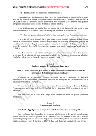 NOR : V10 CAB MDESSC 2013/05/27/ DOCUMENT DE TRAVAIL
« III. – Sont assimilés aux entreprises mentionnées au I :
- les organismes de financement dont l'actif est composé pour au moins 35 % de titres
émis par des entreprises de l’économie sociale et solidaire définies à l’article 1er
de la loi du XX
XX 2013 relative à l’économie sociale et solidaire dont au moins 5/7ème
de titres émis par des
entreprises solidaires d’utilité sociale définies au présent article ;
- les établissements de crédit dont au moins 80 % de l'ensemble des prêts et des
investissements sont effectués en faveur des entreprises solidaires d’utilité sociale.
« IV. – Les entreprises solidaires d’utilité sociale sont agréées par l’autorité compétente.
« V. – Un décret en Conseil d’Etat pris après avis du Conseil supérieur de l’économie
sociale et solidaire et du Conseil national de l’insertion par l’activité économique, précise les
conditions d’application du présent article, et en particulier les modalités de l’agrément et de son
retrait, les modalités de contrôle des entreprises agréées, ainsi que les conditions d’application du
2° du I. »
II. – Les entreprises bénéficiant de l’agrément « entreprise solidaire » à la date d’entrée
en vigueur de la présente loi sont présumées bénéficier de l’agrément « entreprises solidaires
d’utilité sociale », pour la durée de l’agrément restant à courir.
Section 2
Les interventions des institutions financières
Article 15 - Suivi statistique de l’activité et du financement, notamment bancaire, des
entreprises de l’économie sociale et solidaire
L'appareil de la statistique publique contribue au suivi statistique de l’activité
économique et du financement, notamment bancaire, des entreprises de l’économie sociale et
solidaires mentionnées à l’article 1er
.
Compte tenu de ses interventions en faveur de ces entreprises, la Banque Publique
d'Investissement créée par la loi n°2012-1559 du 31 décembre 2012 contribue à ce suivi
statistique.
Les modalités de ce suivi font l'objet d'une convention entre les parties prenantes
concernées.
Section 3
La commande publique
Article 18 - Appel pour la transposition de la future directive marchés publics
Les conditions dans lesquelles les pouvoirs adjudicateurs et les entités adjudicatrices
soumis au code des marchés publics [ou à l’ordonnance n°2005-649 du 6 juin 2005] peuvent
réserver la participation aux procédures de passation de marchés publics aux entreprises d’utilité
sociale mentionnées au II de l’article L. 3332-17-1 du code du travail sont précisées par décret.
15/57
 