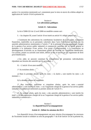 NOR : V10 CAB MDESSC 2013/05/27/ DOCUMENT DE TRAVAIL
parties à la convention mentionnée au I, notamment pour la mise en œuvre du schéma adopté en
application de l’article 19 de la présente loi.
Section 4
Les subventions publiques
Article 21 - Subventions
La loi n°2000-321 du 12 avril 2000 est modifiée comme suit :
I. – Au chapitre III, avant l’article 10 est inséré un article 9-1 rédigé comme suit :
« Constituent des subventions les contributions facultatives de toute nature, notamment
financières, matérielles ou en personnel, valorisées dans l’acte d’attribution, attribués par les
autorités administratives mentionnées à l’article 1er
de la présente loi et les organismes chargés
de la gestion d’un service public industriel et commercial, justifiées par un intérêt général et
destinées à la réalisation d’une action, d’un projet d’investissement, à la contribution au
développement d’activités ou au financement global de l’activité de l’organisme bénéficiaire.
Ces actions, projets ou activités sont initiés, définis et mis en œuvre par les organismes de droit
privé bénéficiaires.
« Ces aides ne peuvent constituer la rémunération de prestations individualisées
répondant aux besoins des autorités qui les accordent. »
II. – L’article 10 est ainsi modifié :
1° Au troisième alinéa :
a) Dans la première phrase, après les mots : « la durée », sont insérés les mots : «, le
montant » ;
b) La dernière phrase est supprimée.
2° Aux troisième, quatrième et cinquième alinéas, après les mots : « autorité
administrative » sont insérés les mots : « ou l’organisme chargé de la gestion d’un service public
industriel et commercial mentionné au premier alinéa de l’article 9 ».
3° Au sixième alinéa, après les mots : « des autorités administratives » sont insérés les
mots : « ou des organismes chargés de la ou l’organisme chargé de la gestion d’un service public
industriel et commercial ».
Section 5
Le dispositif local d’accompagnement
Article 22 - Définir les missions des DLA
Les dispositifs locaux d'accompagnement ont pour mission d'accompagner les structures
de l'économie sociale et solidaire au sens du paragraphe 1° du II de l'article 1er de la présente loi,
17/57
 