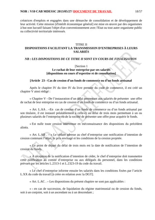 NOR : V10 CAB MDESSC 2013/05/27/ DOCUMENT DE TRAVAIL
créatrices d'emplois et engagées dans une démarche de consolidation et de développement de
leur activité. Cette mission [d'intérêt économique général] est mise en œuvre par des organismes
à but non lucratif faisant l'objet d'un conventionnement avec l'Etat ou tout autre organisme public
ou collectivité territoriale intéressés.
TITRE II
DISPOSITIONS FACILITANT LA TRANSMISSION D’ENTREPRISES À LEURS
SALARIÉS
NB : LES DISPOSITIONS DE CE TITRE II SONT EN COURS DE FINALISATION
[Section 1
Le rachat de leur entreprise par ses salariés
[dispositions en cours d’expertise et de consultation]
[Article 23 - Cas de cession d’un fonds de commerce ou d’un fonds artisanal
Après le chapitre IV du titre IV du livre premier du code de commerce, il est créé un
chapitre V ainsi rédigé :
« Chapitre V - De l’instauration d’un délai permettant aux salariés de présenter une offre
de rachat de leur entreprise en cas de cession d’un fonds de commerce ou d’un fonds artisanal.
« Art. L.AA . –En cas de cession d’un fonds de commerce ou d’un fonds artisanal par
son titulaire, il est instauré préalablement à celle-ci un délai de trois mois permettant à un ou
plusieurs salariés de l’entreprise ou de la société de présenter une offre pour acquérir le fonds.
« Est nulle toute cession intervenue en méconnaissance des dispositions du précédent
alinéa.
« Art. L.AB . – « Le cédant adresse au chef d’entreprise une notification d’intention de
cession contenant l’objet, le prix envisagé et les conditions de la cession projetée.
« Le point de départ du délai de trois mois est la date de notification de l’intention de
cession du fonds.
« A réception de la notification d’intention de céder, le chef d’entreprise doit transmettre
cette notification au comité d’entreprise ou aux délégués du personnel, dans les conditions
prévues par les articles L.2313-1 et L.2323-19 du code du travail.
« Le chef d’entreprise informe ensuite les salariés dans les conditions fixées par l’article
L.XX du code du travail [à créer en relation avec la DGT].
« Art. L.AC . – Les dispositions du présent chapitre ne sont pas applicables :
« - en cas de succession, de liquidation du régime matrimonial ou de cession du fonds,
soit à un conjoint, soit à un ascendant ou à un descendant ;
18/57
 