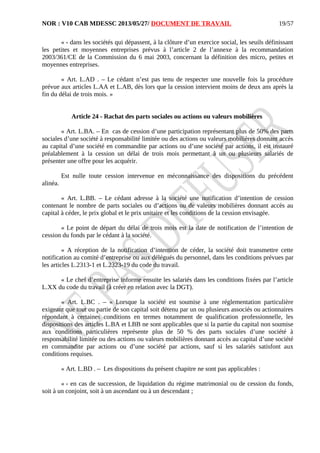 NOR : V10 CAB MDESSC 2013/05/27/ DOCUMENT DE TRAVAIL
« - dans les sociétés qui dépassent, à la clôture d’un exercice social, les seuils définissant
les petites et moyennes entreprises prévus à l’article 2 de l’annexe à la recommandation
2003/361/CE de la Commission du 6 mai 2003, concernant la définition des micro, petites et
moyennes entreprises.
« Art. L.AD . – Le cédant n’est pas tenu de respecter une nouvelle fois la procédure
prévue aux articles L.AA et L.AB, dès lors que la cession intervient moins de deux ans après la
fin du délai de trois mois. »
Article 24 - Rachat des parts sociales ou actions ou valeurs mobilières
« Art. L.BA. – En cas de cession d’une participation représentant plus de 50% des parts
sociales d’une société à responsabilité limitée ou des actions ou valeurs mobilières donnant accès
au capital d’une société en commandite par actions ou d’une société par actions, il est instauré
préalablement à la cession un délai de trois mois permettant à un ou plusieurs salariés de
présenter une offre pour les acquérir.
Est nulle toute cession intervenue en méconnaissance des dispositions du précédent
alinéa.
« Art. L.BB. – Le cédant adresse à la société une notification d’intention de cession
contenant le nombre de parts sociales ou d’actions ou de valeurs mobilières donnant accès au
capital à céder, le prix global et le prix unitaire et les conditions de la cession envisagée.
« Le point de départ du délai de trois mois est la date de notification de l’intention de
cession du fonds par le cédant à la société.
« A réception de la notification d’intention de céder, la société doit transmettre cette
notification au comité d’entreprise ou aux délégués du personnel, dans les conditions prévues par
les articles L.2313-1 et L.2323-19 du code du travail.
« Le chef d’entreprise informe ensuite les salariés dans les conditions fixées par l’article
L.XX du code du travail (à créer en relation avec la DGT).
« Art. L.BC . – « Lorsque la société est soumise à une réglementation particulière
exigeant que tout ou partie de son capital soit détenu par un ou plusieurs associés ou actionnaires
répondant à certaines conditions en termes notamment de qualification professionnelle, les
dispositions des articles L.BA et LBB ne sont applicables que si la partie du capital non soumise
aux conditions particulières représente plus de 50 % des parts sociales d’une société à
responsabilité limitée ou des actions ou valeurs mobilières donnant accès au capital d’une société
en commandite par actions ou d’une société par actions, sauf si les salariés satisfont aux
conditions requises.
« Art. L.BD . – Les dispositions du présent chapitre ne sont pas applicables :
« - en cas de succession, de liquidation du régime matrimonial ou de cession du fonds,
soit à un conjoint, soit à un ascendant ou à un descendant ;
19/57
 