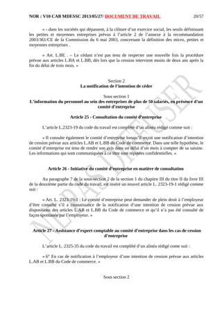 NOR : V10 CAB MDESSC 2013/05/27/ DOCUMENT DE TRAVAIL
« - dans les sociétés qui dépassent, à la clôture d’un exercice social, les seuils définissant
les petites et moyennes entreprises prévus à l’article 2 de l’annexe à la recommandation
2003/361/CE de la Commission du 6 mai 2003, concernant la définition des micro, petites et
moyennes entreprises .
« Art. L.BE . – Le cédant n’est pas tenu de respecter une nouvelle fois la procédure
prévue aux articles L.BA et L.BB, dès lors que la cession intervient moins de deux ans après la
fin du délai de trois mois. »
Section 2
La notification de l’intention de céder
Sous section 1
L’information du personnel au sein des entreprises de plus de 50 salariés, en présence d’un
comité d’entreprise
Article 25 - Consultation du comité d’entreprise
L’article L.2323-19 du code du travail est complété d’un alinéa rédigé comme suit :
« Il consulte également le comité d’entreprise lorsqu’il reçoit une notification d’intention
de cession prévue aux articles L.AB et L.BB du Code de commerce. Dans une telle hypothèse, le
comité d’entreprise est tenu de rendre son avis dans un délai d’un mois à compter de sa saisine.
Les informations qui sont communiquées à ce titre sont réputées confidentielles. »
Article 26 - Initiative du comité d’entreprise en matière de consultation
Au paragraphe 7 de la sous-section 2 de la section 1 du chapitre III du titre II du livre III
de la deuxième partie du code du travail, est inséré un nouvel article L. 2323-19-1 rédigé comme
suit :
« Art. L. 2323-19-1 : Le comité d’entreprise peut demander de plein droit à l’employeur
d’être consulté s’il a connaissance de la notification d’une intention de cession prévue aux
dispositions des articles L.AB et L.BB du Code de commerce et qu’il n’a pas été consulté de
façon spontanée par l’employeur. »
Article 27 - Assistance d’expert comptable au comité d’entreprise dans les cas de cession
d’entreprise
L’article L. 2325-35 du code du travail est complété d’un alinéa rédigé come suit :
« 6° En cas de notification à l’employeur d’une intention de cession prévue aux articles
L.AB et L.BB du Code de commerce. »
Sous section 2
20/57
 