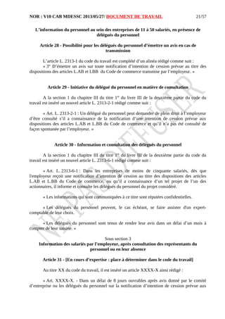 NOR : V10 CAB MDESSC 2013/05/27/ DOCUMENT DE TRAVAIL
L’information du personnel au sein des entreprises de 11 à 50 salariés, en présence de
délégués du personnel
Article 28 - Possibilité pour les délégués du personnel d’émettre un avis en cas de
transmission
L’article L. 2313-1 du code du travail est complété d’un alinéa rédigé comme suit :
« 3° D’émettre un avis sur toute notification d’intention de cession prévue au titre des
dispositions des articles L.AB et LBB du Code de commerce transmise par l’employeur. »
Article 29 - Initiative du délégué du personnel en matière de consultation
A la section 1 du chapitre III du titre 1er
du livre III de la deuxième partie du code du
travail est inséré un nouvel article L. 2313-2-1 rédigé comme suit :
« Art. L. 2313-2-1 : Un délégué du personnel peut demander de plein droit à l’employeur
d’être consulté s’il a connaissance de la notification d’une intention de cession prévue aux
dispositions des articles L.AB et L.BB du Code de commerce et qu’il n’a pas été consulté de
façon spontanée par l’employeur. »
Article 30 - Information et consultation des délégués du personnel
A la section 1 du chapitre III du titre 1er
du livre III de la deuxième partie du code du
travail est inséré un nouvel article L. 2313-6-1 rédigé comme suit :
« Art. L. 2313-6-1 : Dans les entreprises de moins de cinquante salariés, dès que
l'employeur reçoit une notification d’intention de cession au titre des dispositions des articles
L.AB et L.BB du Code de commerce, ou qu’il a connaissance d’un tel projet de l’un des
actionnaires, il informe et consulte les délégués du personnel du projet considéré.
« Les informations qui sont communiquées à ce titre sont réputées confidentielles.
« Les délégués du personnel peuvent, le cas échéant, se faire assister d'un expert-
comptable de leur choix.
« Les délégués du personnel sont tenus de rendre leur avis dans un délai d’un mois à
compter de leur saisine. »
Sous section 3
Information des salariés par l’employeur, après consultation des représentants du
personnel ou en leur absence
Article 31 - [En cours d’expertise : place à déterminer dans le code du travail]
Au titre XX du code du travail, il est inséré un article XXXX-X ainsi rédigé :
« Art. XXXX-X. - Dans un délai de 8 jours ouvrables après avis donné par le comité
d’entreprise ou les délégués du personnel sur la notification d’intention de cession prévue aux
21/57
 