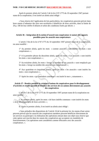 NOR : V10 CAB MDESSC 2013/05/27/ DOCUMENT DE TRAVAIL
Après le premier alinéa de l’article 3 de la loi n°47-1775 du 10 septembre 1947 portant
statut de la coopération, il est inséré un alinéa ainsi rédigé :
« Sous réserve de l’application de lois particulières, les coopératives peuvent prévoir dans
leurs statuts d’admettre des tiers non sociétaires à bénéficier de leurs activités, dans la limite de
20 p. 100 de leur chiffre d’affaires et selon des conditions fixées par décret. »
Article 36 – Intégration de la notion d’associé non coopérateur et nature des apports
possibles pour les associés non coopérateurs
L’article 3 bis de la loi n°47-1775 du 10 septembre 1947 portant statut de la coopération,
est ainsi modifié :
1° Au premier alinéa, après les mots « comme associés » sont insérés les mots « non
coopérateurs » ;
2° A la première phrase du deuxième alinéa, après les mots « Ces associés » sont insérés
les mots « non coopérateurs » ;
3° Au troisième alinéa, les mots « lorsqu’au nombre de ces associés » sont remplacés par
les mots « lorsqu’au nombre des associés non coopérateurs » ;
4° Aux quatrième et cinquième alinéas, après les mots « les associés » sont insérés les
mots « non coopérateurs ».
5° Après les mots « qui entendent contribuer » est inséré le mot «, notamment ».
Article 37 - Rendre possible la création d’unions de coopératives pour le développement
d’activités et rendre possible le bénéfice des services de ces unions directement aux associés
des coopératives
L’article 5 de la loi n°47-1775 du 10 septembre 1947 portant statut de la coopération est
ainsi modifié :
I. Au premier alinéa, après les mots « de leurs intérêts communs » sont insérés les mots
« ou le développement de leurs activités » ;
II. Après le premier alinéa, il est inséré un alinéa ainsi rédigé :
« Sans préjudice des dispositions de l’article 16 de la présente loi, les statuts d'une union
peuvent prévoir que les associés des coopératives membres peuvent bénéficier directement de
ses services ou participer à la réalisation des opérations entrant dans son objet sous réserve que
cette option soit inscrite dans les statuts des coopératives qui acceptent ces modalités de
fonctionnement. Ces opérations sont considérées comme effectuées avec des associés
coopérateurs. ».
23/57
 