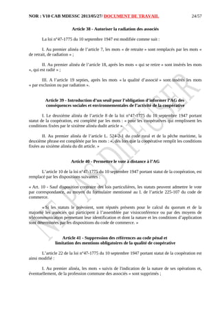 NOR : V10 CAB MDESSC 2013/05/27/ DOCUMENT DE TRAVAIL
Article 38 - Autoriser la radiation des associés
La loi n°47-1775 du 10 septembre 1947 est modifiée comme suit :
I. Au premier alinéa de l’article 7, les mots « de retraite » sont remplacés par les mots «
de retrait, de radiation » ;
II. Au premier alinéa de l’article 18, après les mots « qui se retire » sont insérés les mots
«, qui est radié » ;
III. A l’article 19 septies, après les mots « la qualité d’associé » sont insérés les mots
« par exclusion ou par radiation ».
Article 39 - Introduction d’un seuil pour l’obligation d’informer l’AG des
conséquences sociales et environnementales de l’activité de la coopérative
I. Le deuxième alinéa de l’article 8 de la loi n°47-1775 du 10 septembre 1947 portant
statut de la coopération, est complété par les mots : « pour les coopératives qui remplissent les
conditions fixées par le sixième alinéa dudit article ».
II. Au premier alinéa de l’article L. 524-2-1 du code rural et de la pêche maritime, la
deuxième phrase est complétée par les mots : «, dès lors que la coopérative remplit les conditions
fixées au sixième alinéa du dit article. »
Article 40 - Permettre le vote à distance à l’AG
L’article 10 de la loi n°47-1775 du 10 septembre 1947 portant statut de la coopération, est
remplacé par les dispositions suivantes :
« Art. 10 - Sauf disposition contraire des lois particulières, les statuts peuvent admettre le vote
par correspondance, au moyen du formulaire mentionné au I. de l’article 225-107 du code de
commerce.
« Si les statuts le prévoient, sont réputés présents pour le calcul du quorum et de la
majorité les associés qui participent à l’assemblée par visioconférence ou par des moyens de
télécommunication permettant leur identification et dont la nature et les conditions d’application
sont déterminées par les dispositions du code de commerce. »
Article 41 - Suppression des références au code pénal et
limitation des mentions obligatoires de la qualité de coopérative
L’article 22 de la loi n°47-1775 du 10 septembre 1947 portant statut de la coopération est
ainsi modifié :
I. Au premier alinéa, les mots « suivis de l'indication de la nature de ses opérations et,
éventuellement, de la profession commune des associés » sont supprimés ;
24/57
 