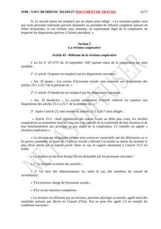 NOR : V10 CAB MDESSC 2013/05/27/ DOCUMENT DE TRAVAIL
II. Le second alinéa est remplacé par un alinéa ainsi rédigé : « Le ministère public ainsi
que toute personne intéressée peuvent demander au président du tribunal compétent statuant en
référé d'enjoindre, le cas échéant sous astreinte, au représentant légal de la coopérative de
respecter les dispositions prévues à l'alinéa précédent. ».
Section 2
La révision coopérative
Article 42 - Réforme de la révision coopérative
I. La loi n° 47-1775 du 10 septembre 1947 portant statut de la coopération est ainsi
modifiée :
1°. L’article 19 quater est remplacé par les dispositions suivantes :
« Art. 19 quater - Les unions d’économie sociale sont soumises aux dispositions des
articles 25-1 à 25-7 de la présente loi. »
2°. L’article 19 duodecies est remplacé par les dispositions suivantes :
« Art. 19 duodecies – La société coopérative d’intérêt collectif est soumise aux
dispositions des articles 25-1 à 25-7 de la présente loi. »
3°. Après l’article 25, sont insérés les articles 25-1 à 25-7 ainsi rédigés :
« Article 25-1. –Sauf stipulations des statuts fixant un délai plus court, les sociétés
coopératives se soumettent tous les cinq ans à un contrôle de la conformité de leur situation et de
leur fonctionnement aux principes et aux règles de la coopération. Ce contrôle est appelé «
révision coopérative ».
« La révision est obligatoire lorsque trois exercices consécutifs ont été déficitaires ou si
les pertes constatées au cours de l’exercice écoulé s’élèvent à la moitié au moins du montant le
plus élevé atteint par le capital social. Dans ce cas, le rapport mentionné à l’article 25-2 est
établi.
« La révision est de droit lorsqu’elle est demandée par les personnes suivantes :
« 1° Le dixième au moins des associés ;
« 2° Un tiers des administrateurs ou, selon le cas, des membres du conseil de
surveillance ;
« 3°Le ministre chargé de l'économie sociale ;
« 4°Le ou les ministres compétents.
« La révision est effectuée par un réviseur, personne physique ou morale, agréé selon des
modalités prévues par décret en Conseil d’Etat. Nul ne peut être agréé s’il ne remplit les
conditions suivantes :
25/57
 