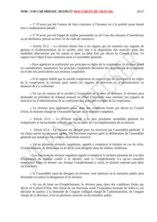 NOR : V10 CAB MDESSC 2013/05/27/ DOCUMENT DE TRAVAIL
« 1° N’avoir pas été l’auteur de faits contraires à l’honneur ou à la probité ayant donné
lieu à condamnation pénale ;
« 2° N’avoir pas été frappé de faillite personnelle ou de l’une des mesures d’interdiction
ou de déchéance prévue au livre VI du code de commerce.
« Article 25-2. – La révision donne lieu à un rapport qui est transmis aux organes de
gestion et d’administration de la société, puis mis à la disposition des associés selon des
modalités déterminées par les statuts et dans un délai fixé par décret en Conseil d’Etat. Ce
rapport fait l’objet d’une communication à l’assemblée générale.
« Pour apprécier la conformité aux principes et règles de la coopération, le réviseur prend
en considération, notamment, les principes coopératifs découlant des dispositions de la présente
loi et des lois particulières aux secteurs coopératifs.
« Si le rapport établit que la société coopérative ne respecte pas les principes et les règles
de la coopération, le réviseur peut mettre les organes de direction ou d’administration en
demeure de s’y conformer.
« En cas de carence de la société à l’expiration de la mise en demeure, le réviseur peut
demander au président du tribunal statuant en référé d’enjoindre sous astreinte aux organes de
direction ou d’administration de se conformer aux principes et règles de la coopération.
« Le réviseur peut également saisir, dans des conditions fixées par décret en Conseil
d’Etat, le ministre chargé de l’économie sociale ou le ministre compétent.
« Article 25-3. – Le réviseur signale à la plus prochaine assemblée générale les
irrégularités et inexactitudes relevées par lui au cours de l’accomplissement de sa mission.
« Article 25-4. - Le réviseur est désigné pour six exercices par l’assemblée générale. Il
est choisi parmi les réviseurs agréés. Ses fonctions expirent après la délibération de l’assemblée
générale qui statue sur les comptes du sixième exercice.
« Un ou plusieurs réviseurs suppléants, appelés à remplacer le titulaire en cas de refus,
d’empêchement, de démission ou de décès sont désignés dans les mêmes conditions.
« Les fonctions du réviseur suppléant appelé à remplacer le titulaire prennent fin à la date
d’expiration du mandat confié à ce dernier, sauf si l’empêchement n’a qu’un caractère
temporaire. Dans ce dernier cas, lorsque l’empêchement a cessé, le titulaire reprend sans délai
ses fonctions.
« Si l’assemblée omet de désigner un réviseur, tout intéressé ou le ministère public peut
demander en justice la désignation d’un réviseur.
« En cas de faute ou d’empêchement, le réviseur peut, dans des conditions fixées par
décret en Conseil d’Etat, être relevé de ses fonctions avant l’expiration normale de celles-ci, sur
décision de justice, à la demande de l’organe collégial chargé de l’administration, de l’organe
chargé de la direction, d’un ou plusieurs associés ou du ministère public.
26/57
 