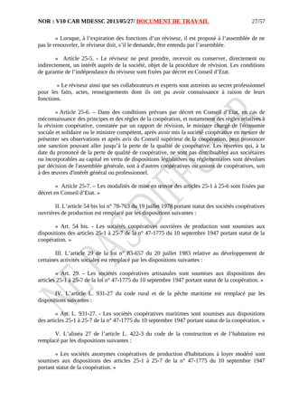 NOR : V10 CAB MDESSC 2013/05/27/ DOCUMENT DE TRAVAIL
« Lorsque, à l’expiration des fonctions d’un réviseur, il est proposé à l’assemblée de ne
pas le renouveler, le réviseur doit, s’il le demande, être entendu par l’assemblée.
« Article 25-5. - Le réviseur ne peut prendre, recevoir ou conserver, directement ou
indirectement, un intérêt auprès de la société, objet de la procédure de révision. Les conditions
de garantie de l’indépendance du réviseur sont fixées par décret en Conseil d’Etat.
« Le réviseur ainsi que ses collaborateurs et experts sont astreints au secret professionnel
pour les faits, actes, renseignements dont ils ont pu avoir connaissance à raison de leurs
fonctions.
« Article 25-6. – Dans des conditions prévues par décret en Conseil d’Etat, en cas de
méconnaissance des principes et des règles de la coopération, et notamment des règles relatives à
la révision coopérative, constatée par un rapport de révision, le ministre chargé de l'économie
sociale et solidaire ou le ministre compétent, après avoir mis la société coopérative en mesure de
présenter ses observations et après avis du Conseil supérieur de la coopération, peut prononcer
une sanction pouvant aller jusqu’à la perte de la qualité de coopérative. Les réserves qui, à la
date du prononcé de la perte de qualité de coopérative, ne sont pas distribuables aux sociétaires
ou incorporables au capital en vertu de dispositions législatives ou réglementaires sont dévolues
par décision de l'assemblée générale, soit à d'autres coopératives ou unions de coopératives, soit
à des œuvres d'intérêt général ou professionnel.
« Article 25-7. – Les modalités de mise en œuvre des articles 25-1 à 25-6 sont fixées par
décret en Conseil d’Etat. »
II. L’article 54 bis loi n° 78-763 du 19 juillet 1978 portant statut des sociétés coopératives
ouvrières de production est remplacé par les dispositions suivantes :
« Art. 54 bis. - Les sociétés coopératives ouvrières de production sont soumises aux
dispositions des articles 25-1 à 25-7 de la n° 47-1775 du 10 septembre 1947 portant statut de la
coopération. »
III. L’article 29 de la loi n° 83-657 du 20 juillet 1983 relative au développement de
certaines activités sociales est remplacé par les dispositions suivantes :
« Art. 29. - Les sociétés coopératives artisanales sont soumises aux dispositions des
articles 25-1 à 25-7 de la loi n° 47-1775 du 10 septembre 1947 portant statut de la coopération. »
IV. L’article L. 931-27 du code rural et de la pêche maritime est remplacé par les
dispositions suivantes :
« Art. L. 931-27. - Les sociétés coopératives maritimes sont soumises aux dispositions
des articles 25-1 à 25-7 de la n° 47-1775 du 10 septembre 1947 portant statut de la coopération. »
V. L’alinéa 27 de l’article L. 422-3 du code de la construction et de l’habitation est
remplacé par les dispositions suivantes :
« Les sociétés anonymes coopératives de production d'habitations à loyer modéré sont
soumises aux dispositions des articles 25-1 à 25-7 de la n° 47-1775 du 10 septembre 1947
portant statut de la coopération. »
27/57
 