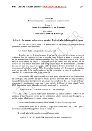 NOR : V10 CAB MDESSC 2013/05/27/ DOCUMENT DE TRAVAIL
CHAPITRE II
DISPOSITIONS PROPRES À DIVERSES FORMES DE COOPÉRATIVES
Section 1
Les sociétés coopératives et participatives
Sous section 1
La constitution de SCOP d’amorçage
Article 43 - Permettre à un investisseur extérieur de détenir plus de la majorité du capital
I. La loi n° 78-763 du 19 juillet 1978 portant statut des sociétés coopératives ouvrières de
production est modifiée comme suit :
1°. A l'article 26 bis sont ajoutés les alinéas suivants :
« Toutefois, en cas de transformation d’une société en société coopérative ouvrière de
production dans les conditions prévues au premier alinéa de l’article 48 de la présente loi, la
société peut demander à bénéficier des dispositions du 3e
du II de l'article 237 bis A et de l'article
1456 du code général des impôts si son capital initial est détenu pour plus de 50% par des
associés non coopérateurs mentionnés au 1 quinquies de l’article 207 du même code. L’ensemble
des associés non coopérateurs s’engage à céder le nombre de titres permettant aux associés
coopérateurs d’atteindre le seuil de 50% du capital au plus tard le 31 décembre de la cinquième
année suivant celle de la transformation en société coopérative ouvrière de production. Les
modalités de cet engagement sont fixées par décret.
« Le respect de cette condition constaté à cette même date entraîne le caractère définitif
des avantages ainsi accordés au titre de chaque exercice concerné. Son non respect entraîne
l’exigibilité immédiate des impositions qui auraient été normalement dues [au prorata de la part
détenue par les associées non coopérateurs], sans préjudice de l’intérêt de retard prévu à l’article
1727, décompté de la date à laquelle ces impôts auraient dû être acquittés.»
2°. Après l’article 52, il est inséré un article 52 bis ainsi rédigé :
« Art. 52 bis - Après la modification mentionnée au premier alinéa de l'article 48, les
statuts de la société peuvent prévoir que les associés non salariés puissent céder leurs parts à la
société ou à un salarié, majorées par un coût de portage.
« Les statuts doivent dans ce cas préciser le mode de calcul de cette majoration.
« La majoration prend fin, au plus tard, à l'expiration d'un délai de 5 ans [10 ans] après la
modification mentionnée au premier alinéa de l'article 48 ».
II. Le code général des impôts est modifié comme suit :
1°. Après le 7° du 1 de l’article 214, sont insérés les deux alinéas suivants :
28/57
 
