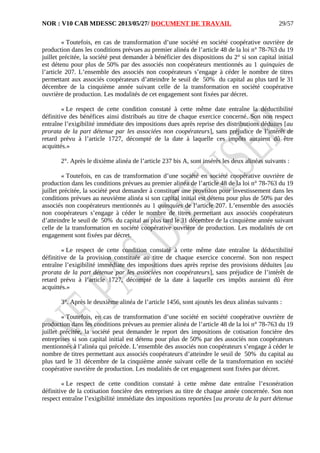 NOR : V10 CAB MDESSC 2013/05/27/ DOCUMENT DE TRAVAIL
« Toutefois, en cas de transformation d’une société en société coopérative ouvrière de
production dans les conditions prévues au premier alinéa de l’article 48 de la loi n° 78-763 du 19
juillet précitée, la société peut demander à bénéficier des dispositions du 2° si son capital initial
est détenu pour plus de 50% par des associés non coopérateurs mentionnés au 1 quinquies de
l’article 207. L’ensemble des associés non coopérateurs s’engage à céder le nombre de titres
permettant aux associés coopérateurs d’atteindre le seuil de 50% du capital au plus tard le 31
décembre de la cinquième année suivant celle de la transformation en société coopérative
ouvrière de production. Les modalités de cet engagement sont fixées par décret.
« Le respect de cette condition constaté à cette même date entraîne la déductibilité
définitive des bénéfices ainsi distribués au titre de chaque exercice concerné. Son non respect
entraîne l’exigibilité immédiate des impositions dues après reprise des distributions déduites [au
prorata de la part détenue par les associées non coopérateurs], sans préjudice de l’intérêt de
retard prévu à l’article 1727, décompté de la date à laquelle ces impôts auraient dû être
acquittés.»
2°. Après le dixième alinéa de l’article 237 bis A, sont insérés les deux alinéas suivants :
« Toutefois, en cas de transformation d’une société en société coopérative ouvrière de
production dans les conditions prévues au premier alinéa de l’article 48 de la loi n° 78-763 du 19
juillet précitée, la société peut demander à constituer une provision pour investissement dans les
conditions prévues au neuvième alinéa si son capital initial est détenu pour plus de 50% par des
associés non coopérateurs mentionnés au 1 quinquies de l’article 207. L’ensemble des associés
non coopérateurs s’engage à céder le nombre de titres permettant aux associés coopérateurs
d’atteindre le seuil de 50% du capital au plus tard le 31 décembre de la cinquième année suivant
celle de la transformation en société coopérative ouvrière de production. Les modalités de cet
engagement sont fixées par décret.
« Le respect de cette condition constaté à cette même date entraîne la déductibilité
définitive de la provision constituée au titre de chaque exercice concerné. Son non respect
entraîne l’exigibilité immédiate des impositions dues après reprise des provisions déduites [au
prorata de la part détenue par les associées non coopérateurs], sans préjudice de l’intérêt de
retard prévu à l’article 1727, décompté de la date à laquelle ces impôts auraient dû être
acquittés.»
3°. Après le deuxième alinéa de l’article 1456, sont ajoutés les deux alinéas suivants :
« Toutefois, en cas de transformation d’une société en société coopérative ouvrière de
production dans les conditions prévues au premier alinéa de l’article 48 de la loi n° 78-763 du 19
juillet précitée, la société peut demander le report des impositions de cotisation foncière des
entreprises si son capital initial est détenu pour plus de 50% par des associés non coopérateurs
mentionnés à l’alinéa qui précède. L’ensemble des associés non coopérateurs s’engage à céder le
nombre de titres permettant aux associés coopérateurs d’atteindre le seuil de 50% du capital au
plus tard le 31 décembre de la cinquième année suivant celle de la transformation en société
coopérative ouvrière de production. Les modalités de cet engagement sont fixées par décret.
« Le respect de cette condition constaté à cette même date entraîne l’exonération
définitive de la cotisation foncière des entreprises au titre de chaque année concernée. Son non
respect entraîne l’exigibilité immédiate des impositions reportées [au prorata de la part détenue
29/57
 