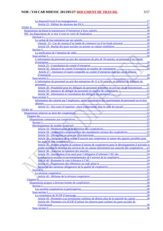 NOR : V10 CAB MDESSC 2013/05/27/ DOCUMENT DE TRAVAIL
Le dispositif local d’accompagnement.....................................................................................................17
Article 22 - Définir les missions des DLA............................................................................................17
TITRE II........................................................................................................................................................................18
Dispositions facilitant la transmission d’entreprises à leurs salariés........................................................................18
NB : les dispositions de ce titre ii sont en cours de finalisation ...............................................................................18
[Section 1......................................................................................................................................................18
Le rachat de leur entreprise par ses salariés..............................................................................................18
[Article 23 - Cas de cession d’un fonds de commerce ou d’un fonds artisanal ..................................18
Article 24 - Rachat des parts sociales ou actions ou valeurs mobilières ..............................................19
Section 2........................................................................................................................................................20
La notification de l’intention de céder......................................................................................................20
Sous section 1...............................................................................................................................................20
L’information du personnel au sein des entreprises de plus de 50 salariés, en présence d’un comité
d’entreprise................................................................................................................................................20
Article 25 - Consultation du comité d’entreprise .................................................................................20
Article 26 - Initiative du comité d’entreprise en matière de consultation ............................................20
Article 27 - Assistance d’expert comptable au comité d’entreprise dans les cas de cession
d’entreprise ...........................................................................................................................................20
Sous section 2...............................................................................................................................................20
L’information du personnel au sein des entreprises de 11 à 50 salariés, en présence de délégués du
personnel...................................................................................................................................................21
Article 28 - Possibilité pour les délégués du personnel d’émettre un avis en cas de transmission.......21
Article 29 - Initiative du délégué du personnel en matière de consultation..........................................21
Article 30 - Information et consultation des délégués du personnel.....................................................21
Sous section 3...............................................................................................................................................21
Information des salariés par l’employeur, après consultation des représentants du personnel ou en leur
absence......................................................................................................................................................21
Article 31 - [En cours d’expertise : place à déterminer dans le code du travail]..................................21
TITRE III......................................................................................................................................................................22
Dispositions relatives au droit des coopératives.......................................................................................................22
Chapitre Ier...........................................................................................................................................................22
Dispositions communes aux coopératives........................................................................................................22
Section 1........................................................................................................................................................22
Développement du modèle coopératif..........................................................................................................22
Article 33 - Modernisation de la définition des coopératives...............................................................22
Article 34 – Indemnités compensatrices des mandataires sociaux des coopératives............................22
Article 35 - Dérogation au principe d’exclusivisme.............................................................................22
Article 36 – Intégration de la notion d’associé non coopérateur et nature des apports possibles pour
les associés non coopérateurs................................................................................................................23
Article 37 - Rendre possible la création d’unions de coopératives pour le développement d’activités et
rendre possible le bénéfice des services de ces unions directement aux associés des coopératives.....23
Article 38 - Autoriser la radiation des associés.....................................................................................24
Article 39 - Introduction d’un seuil pour l’obligation d’informer l’AG des ........................................24
conséquences sociales et environnementales de l’activité de la coopérative........................................24
Article 40 - Permettre le vote à distance à l’AG...................................................................................24
Article 41 - Suppression des références au code pénal et ....................................................................24
limitation des mentions obligatoires de la qualité de coopérative........................................................24
Section 2........................................................................................................................................................25
La révision coopérative.............................................................................................................................25
Article 42 - Réforme de la révision coopérative...................................................................................25
Chapitre II.............................................................................................................................................................28
Dispositions propres à diverses formes de coopératives...................................................................................28
Section 1........................................................................................................................................................28
Les sociétés coopératives et participatives................................................................................................28
Sous section 1...............................................................................................................................................28
La constitution de SCOP d’amorçage.......................................................................................................28
Article 43 - Permettre à un investisseur extérieur de détenir plus de la majorité du capital ................28
Article 44 - Permettre à la SCOP d’utiliser les réserves pour racheter les parts sociales de
l’investisseur ........................................................................................................................................30
Sous section 2...............................................................................................................................................30
3/57
 