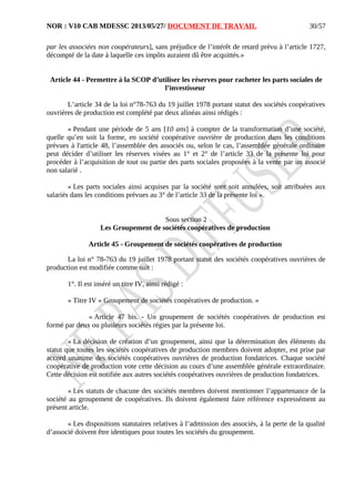 NOR : V10 CAB MDESSC 2013/05/27/ DOCUMENT DE TRAVAIL
par les associées non coopérateurs], sans préjudice de l’intérêt de retard prévu à l’article 1727,
décompté de la date à laquelle ces impôts auraient dû être acquittés.»
Article 44 - Permettre à la SCOP d’utiliser les réserves pour racheter les parts sociales de
l’investisseur
L’article 34 de la loi n°78-763 du 19 juillet 1978 portant statut des sociétés coopératives
ouvrières de production est complété par deux alinéas ainsi rédigés :
« Pendant une période de 5 ans [10 ans] à compter de la transformation d’une société,
quelle qu’en soit la forme, en société coopérative ouvrière de production dans les conditions
prévues à l'article 48, l’assemblée des associés ou, selon le cas, l’assemblée générale ordinaire
peut décider d’utiliser les réserves visées au 1° et 2° de l’article 33 de la présente loi pour
procéder à l’acquisition de tout ou partie des parts sociales proposées à la vente par un associé
non salarié .
« Les parts sociales ainsi acquises par la société sont soit annulées, soit attribuées aux
salariés dans les conditions prévues au 3° de l’article 33 de la présente loi ».
Sous section 2
Les Groupement de sociétés coopératives de production
Article 45 - Groupement de sociétés coopératives de production
La loi n° 78-763 du 19 juillet 1978 portant statut des sociétés coopératives ouvrières de
production est modifiée comme suit :
1°. Il est inséré un titre IV, ainsi rédigé :
« Titre IV « Groupement de sociétés coopératives de production. »
« Article 47 bis. - Un groupement de sociétés coopératives de production est
formé par deux ou plusieurs sociétés régies par la présente loi.
« La décision de création d’un groupement, ainsi que la détermination des éléments du
statut que toutes les sociétés coopératives de production membres doivent adopter, est prise par
accord unanime des sociétés coopératives ouvrières de production fondatrices. Chaque société
coopérative de production vote cette décision au cours d’une assemblée générale extraordinaire.
Cette décision est notifiée aux autres sociétés coopératives ouvrières de production fondatrices.
« Les statuts de chacune des sociétés membres doivent mentionner l’appartenance de la
société au groupement de coopératives. Ils doivent également faire référence expressément au
présent article.
« Les dispositions statutaires relatives à l’admission des associés, à la perte de la qualité
d’associé doivent être identiques pour toutes les sociétés du groupement.
30/57
 