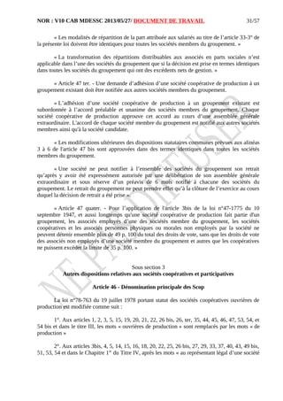 NOR : V10 CAB MDESSC 2013/05/27/ DOCUMENT DE TRAVAIL
« Les modalités de répartition de la part attribuée aux salariés au titre de l’article 33-3° de
la présente loi doivent être identiques pour toutes les sociétés membres du groupement. »
« La transformation des répartitions distribuables aux associés en parts sociales n’est
applicable dans l’une des sociétés du groupement que si la décision est prise en termes identiques
dans toutes les sociétés du groupement qui ont des excédents nets de gestion. »
« Article 47 ter. - Une demande d’adhésion d’une société coopérative de production à un
groupement existant doit être notifiée aux autres sociétés membres du groupement.
« L’adhésion d’une société coopérative de production à un groupement existant est
subordonnée à l’accord préalable et unanime des sociétés membres du groupement. Chaque
société coopérative de production approuve cet accord au cours d’une assemblée générale
extraordinaire. L'accord de chaque société membre du groupement est notifié aux autres sociétés
membres ainsi qu'à la société candidate.
« Les modifications ultérieures des dispositions statutaires communes prévues aux alinéas
3 à 6 de l'article 47 bis sont approuvées dans des termes identiques dans toutes les sociétés
membres du groupement.
« Une société ne peut notifier à l’ensemble des sociétés du groupement son retrait
qu’après y avoir été expressément autorisée par une délibération de son assemblée générale
extraordinaire et sous réserve d’un préavis de 6 mois notifié à chacune des sociétés du
groupement. Le retrait du groupement ne peut prendre effet qu’à la clôture de l’exercice au cours
duquel la décision de retrait a été prise.».
« Article 47 quater. - Pour l’application de l'article 3bis de la loi n°47-1775 du 10
septembre 1947, et aussi longtemps qu'une société coopérative de production fait partie d'un
groupement, les associés employés d’une des sociétés membre du groupement, les sociétés
coopératives et les associés personnes physiques ou morales non employés par la société ne
peuvent détenir ensemble plus de 49 p. 100 du total des droits de vote, sans que les droits de vote
des associés non employés d’une société membre du groupement et autres que les coopératives
ne puissent excéder la limite de 35 p. 100. »
Sous section 3
Autres dispositions relatives aux sociétés coopératives et participatives
Article 46 - Dénomination principale des Scop
La loi n°78-763 du 19 juillet 1978 portant statut des sociétés coopératives ouvrières de
production est modifiée comme suit :
1°. Aux articles 1, 2, 3, 5, 15, 19, 20, 21, 22, 26 bis, 26, ter, 35, 44, 45, 46, 47, 53, 54, et
54 bis et dans le titre III, les mots « ouvrières de production » sont remplacés par les mots « de
production »
2°. Aux articles 3bis, 4, 5, 14, 15, 16, 18, 20, 22, 25, 26 bis, 27, 29, 33, 37, 40, 43, 49 bis,
51, 53, 54 et dans le Chapitre 1er
du Titre IV, après les mots « au représentant légal d’une société
31/57
 