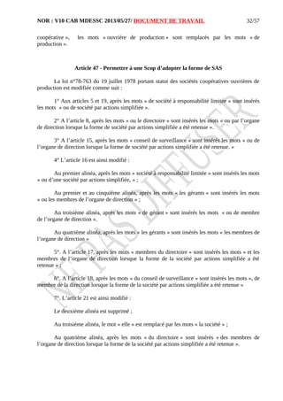 NOR : V10 CAB MDESSC 2013/05/27/ DOCUMENT DE TRAVAIL
coopérative », les mots « ouvrière de production » sont remplacés par les mots « de
production ».
Article 47 - Permettre à une Scop d’adopter la forme de SAS
La loi n°78-763 du 19 juillet 1978 portant statut des sociétés coopératives ouvrières de
production est modifiée comme suit :
1° Aux articles 5 et 19, après les mots « de société à responsabilité limitée » sont insérés
les mots « ou de société par actions simplifiée ».
2° A l’article 8, après les mots « ou le directoire » sont insérés les mots « ou par l’organe
de direction lorsque la forme de société par actions simplifiée a été retenue ».
3° A l’article 15, après les mots « conseil de surveillance » sont insérés les mots « ou de
l’organe de direction lorsque la forme de société par actions simplifiée a été retenue. »
4° L’article 16 est ainsi modifié :
Au premier alinéa, après les mots « société à responsabilité limitée » sont insérés les mots
« ou d’une société par actions simplifiée, » ;
Au premier et au cinquième alinéa, après les mots « les gérants » sont insérés les mots
« ou les membres de l’organe de direction » ;
Au troisième alinéa, après les mots « de gérant » sont insérés les mots « ou de membre
de l’organe de direction ».
Au quatrième alinéa, après les mots « les gérants » sont insérés les mots « les membres de
l’organe de direction »
5°. A l’article 17, après les mots « membres du directoire » sont insérés les mots « et les
membres de l’organe de direction lorsque la forme de la société par actions simplifiée a été
retenue » ;
6°. A l’article 18, après les mots « du conseil de surveillance » sont insérés les mots «, de
membre de la direction lorsque la forme de la société par actions simplifiée a été retenue »
7°. L’article 21 est ainsi modifié :
Le deuxième alinéa est supprimé ;
Au troisième alinéa, le mot « elle » est remplacé par les mots « la société » ;
Au quatrième alinéa, après les mots « du directoire » sont insérés « des membres de
l’organe de direction lorsque la forme de la société par actions simplifiée a été retenue ».
32/57
 