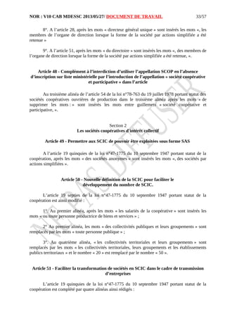 NOR : V10 CAB MDESSC 2013/05/27/ DOCUMENT DE TRAVAIL
8°. A l’article 28, après les mots « directeur général unique » sont insérés les mots «, les
membres de l’organe de direction lorsque la forme de la société par actions simplifiée a été
retenue »
9°. A l’article 51, après les mots « du directoire » sont insérés les mots «, des membres de
l’organe de direction lorsque la forme de la société par actions simplifiée a été retenue, ».
Article 48 - Complément à l’interdiction d’utiliser l’appellation SCOP en l’absence
d’inscription sur liste ministérielle par l’introduction de l’appellation « société coopérative
et participative » dans l’article
Au troisième alinéa de l’article 54 de la loi n°78-763 du 19 juillet 1978 portant statut des
sociétés coopératives ouvrières de production dans le troisième alinéa après les mots « de
supprimer les mots : » sont insérés les mots entre guillemets « société coopérative et
participative, ».
Section 2
Les sociétés coopératives d'intérêt collectif
Article 49 - Permettre aux SCIC de pouvoir être exploitées sous forme SAS
A l’article 19 quinquies de la loi n°47-1775 du 10 septembre 1947 portant statut de la
coopération, après les mots « des sociétés anonymes » sont insérés les mots «, des sociétés par
actions simplifiées ».
Article 50 - Nouvelle définition de la SCIC pour faciliter le
développement du nombre de SCIC.
L’article 19 septies de la loi n°47-1775 du 10 septembre 1947 portant statut de la
coopération est ainsi modifié :
1°. Au premier alinéa, après les mots « les salariés de la coopérative » sont insérés les
mots « ou toute personne productrice de biens et services » ;
2° Au premier alinéa, les mots « des collectivités publiques et leurs groupements » sont
remplacés par les mots « toute personne publique » ;
3°. Au quatrième alinéa, « les collectivités territoriales et leurs groupements » sont
remplacés par les mots « les collectivités territoriales, leurs groupements et les établissements
publics territoriaux » et le nombre « 20 » est remplacé par le nombre « 50 ».
Article 51 - Faciliter la transformation de sociétés en SCIC dans le cadre de transmission
d’entreprises
L’article 19 quinquies de la loi n°47-1775 du 10 septembre 1947 portant statut de la
coopération est complété par quatre alinéas ainsi rédigés :
33/57
 