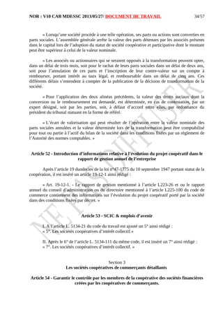 NOR : V10 CAB MDESSC 2013/05/27/ DOCUMENT DE TRAVAIL
« Lorsqu’une société procède à une telle opération, ses parts ou actions sont converties en
parts sociales. L’assemblée générale arrête la valeur des parts détenues par les associés présents
dans le capital lors de l’adoption du statut de société coopérative et participative dont le montant
peut être supérieur à celui de la valeur nominale.
« Les associés ou actionnaires qui se seraient opposés à la transformation peuvent opter,
dans un délai de trois mois, soit pour le rachat de leurs parts sociales dans un délai de deux ans,
soit pour l’annulation de ces parts et l’inscription de leur contre-valeur sur un compte à
rembourser, portant intérêt au taux légal, et remboursable dans un délai de cinq ans. Ces
différents délais s’entendent à compter de la publication de la décision de transformation de la
société.
« Pour l’application des deux alinéas précédents, la valeur des droits sociaux dont la
conversion ou le remboursement est demandé, est déterminée, en cas de contestation, par un
expert désigné, soit par les parties, soit, à défaut d’accord entre elles, par ordonnance du
président du tribunal statuant en la forme de référé.
« L’écart de valorisation qui peut résulter de l’opération entre la valeur nominale des
parts sociales annulées et la valeur déterminée lors de la transformation peut être comptabilisé
pour tout ou partie à l’actif du bilan de la société dans les conditions fixées par un règlement de
l’Autorité des normes comptables. »
Article 52 - Introduction d’informations relative à l’évolution du projet coopératif dans le
rapport de gestion annuel de l’entreprise
Après l’article 19 duodecies de la loi n°47-1775 du 10 septembre 1947 portant statut de la
coopération, il est inséré un article 19-12-1 ainsi rédigé :
« Art. 19-12-1. - Le rapport de gestion mentionné à l’article L223-26 et ou le rapport
annuel du conseil d’administration ou du directoire mentionné à l’article L225-100 du code de
commerce contiennent des informations sur l’évolution du projet coopératif porté par la société
dans des conditions fixées par décret. »
Article 53 - SCIC & emplois d’avenir
I. A l’article L. 5134-21 du code du travail est ajouté un 5° ainsi rédigé :
« 5°. Les sociétés coopératives d’intérêt collectif.»
II. Après le 6° de l’article L. 5134-111 du même code, il est inséré un 7° ainsi rédigé :
« 7°. Les sociétés coopératives d’intérêt collectif. »
Section 3
Les sociétés coopératives de commerçants détaillants
Article 54 - Garantir le contrôle par les membres de la coopérative des sociétés financières
créées par les coopératives de commerçants.
34/57
 