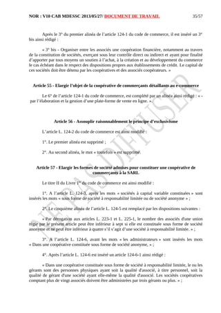 NOR : V10 CAB MDESSC 2013/05/27/ DOCUMENT DE TRAVAIL
Après le 3° du premier alinéa de l’article 124-1 du code de commerce, il est inséré un 3°
bis ainsi rédigé :
« 3° bis - Organiser entre les associés une coopération financière, notamment au travers
de la constitution de sociétés, exerçant sous leur contrôle direct ou indirect et ayant pour finalité
d’apporter par tous moyens un soutien à l’achat, à la création et au développement du commerce
le cas échéant dans le respect des dispositions propres aux établissements de crédit. Le capital de
ces sociétés doit être détenu par les coopératives et des associés coopérateurs. »
Article 55 - Elargir l’objet de la coopérative de commerçants détaillants au e-commerce
Le 6° de l’article 124-1 du code de commerce, est complété par un alinéa ainsi rédigé : « -
par l’élaboration et la gestion d’une plate-forme de vente en ligne. ».
Article 56 - Assouplir raisonnablement le principe d’exclusivisme
L’article L. 124-2 du code de commerce est ainsi modifié :
1°. Le premier alinéa est supprimé ;
2°. Au second alinéa, le mot « toutefois » est supprimé.
Article 57 - Elargir les formes de société admises pour constituer une coopérative de
commerçants à la SARL
Le titre II du Livre 1er
du code de commerce est ainsi modifié :
1°. A l’article L. 124-3, après les mots « sociétés à capital variable constituées » sont
insérés les mots « sous forme de société à responsabilité limitée ou de société anonyme » ;
2°. Le cinquième alinéa de l’article L. 124-5 est remplacé par les dispositions suivantes :
« Par dérogation aux articles L. 223-1 et L. 225-1, le nombre des associés d'une union
régie par le présent article peut être inférieur à sept si elle est constituée sous forme de société
anonyme et ne peut être inférieur à quatre s’il s’agit d’une société à responsabilité limitée. » ;
3°. A l’article L. 124-6, avant les mots « les administrateurs » sont insérés les mots
« Dans une coopérative constituée sous forme de société anonyme, » ;
4°. Après l’article L. 124-6 est inséré un article 124-6-1 ainsi rédigé :
« Dans une coopérative constituée sous forme de société à responsabilité limitée, le ou les
gérants sont des personnes physiques ayant soit la qualité d'associé, à titre personnel, soit la
qualité de gérant d'une société ayant elle-même la qualité d'associé. Les sociétés coopératives
comptant plus de vingt associés doivent être administrées par trois gérants ou plus. » ;
35/57
 