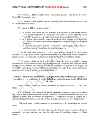 NOR : V10 CAB MDESSC 2013/05/27/ DOCUMENT DE TRAVAIL
5°. A l’article L. 124-8, avant les mots « l’assemblée générale » sont insérés les mots «
l’assemblée des associés ou » ;
6°. A l’article L. 124-9, après les mots « l’assemblée générale » sont insérés les mots « ou
de l’assemblée des associés » ;
7°. L’article L. 124-10 est ainsi modifié :
a) au premier alinéa après les mots « conseil de surveillance » sont insérés les mots
« si la société coopérative est constituée sous forme de société anonyme ou par
l’assemblée des associés s’il s’agit d’une société à responsabilité limitée »
b) au deuxième alinéa, après les mots « devant l’assemblée générale » sont insérés les
mots « lorsqu’elle a été prise dans une coopérative constituée sous forme de société
anonyme »
c) au troisième alinéa, après les mots « selon le cas » sont insérés les mots « lorsque la
société est constituée sous forme de société anonyme » ;
8°. Au deuxième alinéa de l’article L. 124-11, après les mots « selon le cas » sont insérés
les mots « s’il s’agit d’une société coopérative constituée sous forme d’une société anonyme ou
la gérance, si la coopérative est constituée sous forme de société à responsabilité limitée »
9° Au premier alinéa de l’article L. 124-12, après les mots « assemblée générale
extraordinaire » sont insérés les mots « si la coopérative est constituée sous forme de société
anonyme ou l’assemblée des associés statuant aux conditions de quorum et de majorité de
l’assemblée ayant pour objet la modification des statuts, s’il s’agit d’une société coopérative
constituée sous forme de société à responsabilité limitée».
Article 58 - Inclure dans les statuts une clause prévoyant une période de négociation de la
coopérative avec le cédant pour le rachat du fonds de commerce qu’un associé a l’intention
de céder
Après l’article L. 124-4 du code de commerce est inséré un article L. 124-4-1 ainsi
rédigé :
« Art. L. 124-4-1. - Les statuts d’une société coopérative de commerçants peuvent prévoir
que l'associé qui souhaite céder son fonds de commerce, ou le bien immobilier dans lequel est
exploité ce fonds, doit en informer la coopérative. La coopérative dispose, à compter de la
réception de cette information, d’un délai de trois mois pour présenter une offre d'acquisition.
« Est nulle toute cession intervenue en méconnaissance des dispositions du premier
alinéa.
« Si la cession n'est pas intervenue dans un délai de deux ans, le cédant en informe la
coopérative qui peut présenter une nouvelle offre dans les conditions prévues à l'alinéa
premier. »
36/57
 