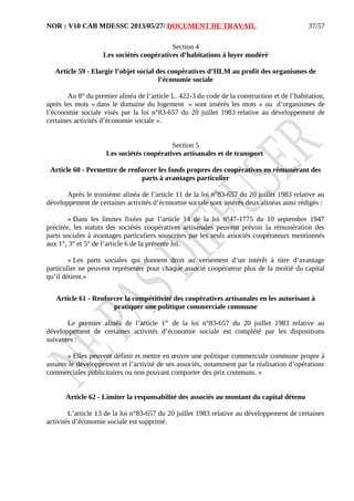 NOR : V10 CAB MDESSC 2013/05/27/ DOCUMENT DE TRAVAIL
Section 4
Les sociétés coopératives d’habitations à loyer modéré
Article 59 - Elargir l’objet social des coopératives d’HLM au profit des organismes de
l’économie sociale
Au 8° du premier alinéa de l’article L. 422-3 du code de la construction et de l’habitation,
après les mots « dans le domaine du logement » sont insérés les mots « ou d’organismes de
l’économie sociale visés par la loi n°83-657 du 20 juillet 1983 relative au développement de
certaines activités d’économie sociale ».
Section 5
Les sociétés coopératives artisanales et de transport
Article 60 - Permettre de renforcer les fonds propres des coopératives en rémunérant des
parts à avantages particulier
Après le troisième alinéa de l’article 11 de la loi n°83-657 du 20 juillet 1983 relative au
développement de certaines activités d’économie sociale sont insérés deux alinéas ainsi rédigés :
« Dans les limites fixées par l’article 14 de la loi n°47-1775 du 10 septembre 1947
précitée, les statuts des sociétés coopératives artisanales peuvent prévoir la rémunération des
parts sociales à avantages particuliers souscrites par les seuls associés coopérateurs mentionnés
aux 1°, 3° et 5° de l’article 6 de la présente loi.
« Les parts sociales qui donnent droit au versement d’un intérêt à titre d’avantage
particulier ne peuvent représenter pour chaque associé coopérateur plus de la moitié du capital
qu’il détient.»
Article 61 - Renforcer la compétitivité des coopératives artisanales en les autorisant à
pratiquer une politique commerciale commune
Le premier alinéa de l’article 1er
de la loi n°83-657 du 20 juillet 1983 relative au
développement de certaines activités d’économie sociale est complété par les dispositions
suivantes :
« Elles peuvent définir et mettre en œuvre une politique commerciale commune propre à
assurer le développement et l’activité de ses associés, notamment par la réalisation d’opérations
commerciales publicitaires ou non pouvant comporter des prix communs. »
Article 62 - Limiter la responsabilité des associés au montant du capital détenu
L’article 13 de la loi n°83-657 du 20 juillet 1983 relative au développement de certaines
activités d’économie sociale est supprimé.
37/57
 