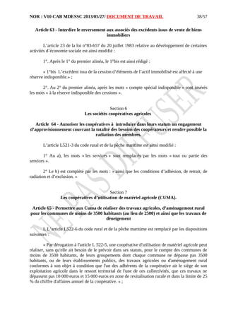 NOR : V10 CAB MDESSC 2013/05/27/ DOCUMENT DE TRAVAIL
Article 63 - Interdire le reversement aux associés des excédents issus de vente de biens
immobiliers
L’article 23 de la loi n°83-657 du 20 juillet 1983 relative au développement de certaines
activités d’économie sociale est ainsi modifié :
1°. Après le 1° du premier alinéa, le 1°bis est ainsi rédigé :
« 1°bis L’excédent issu de la cession d’éléments de l’actif immobilisé est affecté à une
réserve indisponible.» ;
2°. Au 2° du premier alinéa, après les mots « compte spécial indisponible » sont insérés
les mots « à la réserve indisponible des cessions ».
Section 6
Les sociétés coopératives agricoles
Article 64 - Autoriser les coopératives à introduire dans leurs statuts un engagement
d’approvisionnement couvrant la totalité des besoins des coopérateurs et rendre possible la
radiation des membres.
L’article L521-3 du code rural et de la pêche maritime est ainsi modifié :
1° Au a), les mots « les services » sont remplacés par les mots « tout ou partie des
services ».
2° Le b) est complété par les mots : « ainsi que les conditions d’adhésion, de retrait, de
radiation et d’exclusion. »
Section 7
Les coopératives d’utilisation de matériel agricole (CUMA).
Article 65 - Permettre aux Cuma de réaliser des travaux agricoles, d’aménagement rural
pour les communes de moins de 3500 habitants (au lieu de 2500) et ainsi que les travaux de
déneigement
I. L’article L522-6 du code rural et de la pêche maritime est remplacé par les dispositions
suivantes :
« Par dérogation à l'article L 522-5, une coopérative d'utilisation de matériel agricole peut
réaliser, sans qu'elle ait besoin de le prévoir dans ses statuts, pour le compte des communes de
moins de 3500 habitants, de leurs groupements dont chaque commune ne dépasse pas 3500
habitants, ou de leurs établissements publics, des travaux agricoles ou d'aménagement rural
conformes à son objet à condition que l'un des adhérents de la coopérative ait le siège de son
exploitation agricole dans le ressort territorial de l'une de ces collectivités, que ces travaux ne
dépassent pas 10 000 euros et 15 000 euros en zone de revitalisation rurale et dans la limite de 25
% du chiffre d'affaires annuel de la coopérative. » ;
38/57
 