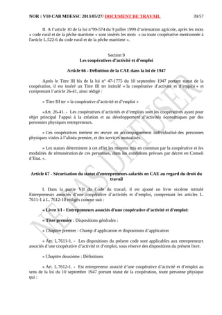 NOR : V10 CAB MDESSC 2013/05/27/ DOCUMENT DE TRAVAIL
II. A l’article 10 de la loi n°99-574 du 9 juillet 1999 d’orientation agricole, après les mots
« code rural et de la pêche maritime » sont insérés les mots « ou toute coopérative mentionnée à
l'article L.522-6 du code rural et de la pêche maritime ».
Section 9
Les coopératives d’activité et d’emploi
Article 66 - Définition de la CAE dans la loi de 1947
Après le Titre III bis de la loi n° 47-1775 du 10 septembre 1947 portant statut de la
coopération, il est inséré un Titre III ter intitulé « la coopérative d’activité et d’emploi » et
comprenant l’article 26-41, ainsi rédigé :
« Titre III ter « la coopérative d’activité et d’emploi »
«Art. 26-41. - Les coopératives d’activités et d’emplois sont les coopératives ayant pour
objet principal l’appui à la création et au développement d’activités économiques par des
personnes physiques entrepreneurs.
« Ces coopératives mettent en œuvre un accompagnement individualisé des personnes
physiques visées à l’alinéa premier, et des services mutualisés.
« Les statuts déterminent à cet effet les moyens mis en commun par la coopérative et les
modalités de rémunération de ces personnes, dans les conditions prévues par décret en Conseil
d’Etat. ».
Article 67 - Sécurisation du statut d’entrepreneurs-salariés en CAE au regard du droit du
travail
I. Dans la partie VII du Code du travail, il est ajouté un livre sixième intitulé
Entrepreneurs associés d’une coopérative d’activités et d’emploi, comprenant les articles L.
7611-1 à L. 7612-10 rédigés comme suit :
« Livre VI - Entrepreneurs associés d’une coopérative d’activité et d’emploi:
« Titre premier : Dispositions générales :
« Chapitre premier : Champ d’application et dispositions d’application
« Art. L.7611-1. - Les dispositions du présent code sont applicables aux entrepreneurs
associés d’une coopérative d’activité et d’emploi, sous réserve des dispositions du présent livre.
« Chapitre deuxième : Définitions
« Art. L.7612-1. - Est entrepreneur associé d’une coopérative d’activité et d’emploi au
sens de la loi du 10 septembre 1947 portant statut de la coopération, toute personne physique
qui :
39/57
 