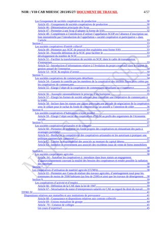 NOR : V10 CAB MDESSC 2013/05/27/ DOCUMENT DE TRAVAIL
Les Groupement de sociétés coopératives de production ........................................................................30
Article 45 - Groupement de sociétés coopératives de production .......................................................30
Article 46 - Dénomination principale des Scop....................................................................................31
Article 47 - Permettre à une Scop d’adopter la forme de SAS.............................................................32
Article 48 - Complément à l’interdiction d’utiliser l’appellation SCOP en l’absence d’inscription sur
liste ministérielle par l’introduction de l’appellation « société coopérative et participative » dans
l’article..................................................................................................................................................33
Section 2........................................................................................................................................................33
Les sociétés coopératives d'intérêt collectif..............................................................................................33
Article 49 - Permettre aux SCIC de pouvoir être exploitées sous forme SAS .....................................33
Article 50 - Nouvelle définition de la SCIC pour faciliter le ...............................................................33
développement du nombre de SCIC.....................................................................................................33
Article 51 - Faciliter la transformation de sociétés en SCIC dans le cadre de transmission
d’entreprises..........................................................................................................................................33
Article 52 - Introduction d’informations relative à l’évolution du projet coopératif dans le rapport de
gestion annuel de l’entreprise...............................................................................................................34
Article 53 - SCIC & emplois d’avenir..................................................................................................34
Section 3........................................................................................................................................................34
Les sociétés coopératives de commerçants détaillants ............................................................................34
Article 54 - Garantir le contrôle par les membres de la coopérative des sociétés financières créées par
les coopératives de commerçants..........................................................................................................34
Article 55 - Elargir l’objet de la coopérative de commerçants détaillants au e-commerce..................35
..............................................................................................................................................................35
Article 56 - Assouplir raisonnablement le principe d’exclusivisme.....................................................35
Article 57 - Elargir les formes de société admises pour constituer une coopérative de commerçants à
la SARL................................................................................................................................................35
Article 58 - Inclure dans les statuts une clause prévoyant une période de négociation de la coopérative
avec le cédant pour le rachat du fonds de commerce qu’un associé a l’intention de céder..................36
Section 4........................................................................................................................................................37
Les sociétés coopératives d’habitations à loyer modéré...........................................................................37
Article 59 - Elargir l’objet social des coopératives d’HLM au profit des organismes de l’économie
sociale....................................................................................................................................................37
Section 5........................................................................................................................................................37
Les sociétés coopératives artisanales et de transport ...............................................................................37
Article 60 - Permettre de renforcer les fonds propres des coopératives en rémunérant des parts à
avantages particulier.............................................................................................................................37
Article 61 - Renforcer la compétitivité des coopératives artisanales en les autorisant à pratiquer une
politique commerciale commune..........................................................................................................37
Article 62 - Limiter la responsabilité des associés au montant du capital détenu................................37
Article 63 - Interdire le reversement aux associés des excédents issus de vente de biens immobiliers
...............................................................................................................................................................38
Section 6........................................................................................................................................................38
Les sociétés coopératives agricoles ..........................................................................................................38
Article 64 - Autoriser les coopératives à introduire dans leurs statuts un engagement
d’approvisionnement couvrant la totalité des besoins des coopérateurs et rendre possible la radiation
des membres..........................................................................................................................................38
Section 7........................................................................................................................................................38
Les coopératives d’utilisation de matériel agricole (CUMA).......................................................................38
Article 65 - Permettre aux Cuma de réaliser des travaux agricoles, d’aménagement rural pour les
communes de moins de 3500 habitants (au lieu de 2500) et ainsi que les travaux de déneigement....38
Section 9........................................................................................................................................................39
Les coopératives d’activité et d’emploi....................................................................................................39
Article 66 - Définition de la CAE dans la loi de 1947..........................................................................39
Article 67 - Sécurisation du statut d’entrepreneurs-salariés en CAE au regard du droit du travail......39
TITRE IV......................................................................................................................................................................41
Dispositions relatives aux mutuelles et aux institutions de prevoyance ..................................................................41
Article 68 - Coassurance et dispositions relatives aux contrats collectifs ...........................................41
Article 69 - Unions mutualiste de groupe ............................................................................................44
Article 70 - Création de collèges .........................................................................................................45
[en cours d’expertise]............................................................................................................................45
4/57
 
