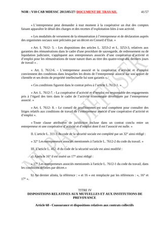 NOR : V10 CAB MDESSC 2013/05/27/ DOCUMENT DE TRAVAIL
« L’entrepreneur peut demander à tout moment à la coopérative un état des comptes
faisant apparaître le détail des charges et des recettes d’exploitation liées à son activité.
« Les modalités de versement de la rémunération à l’entrepreneur et de déclaration auprès
des organismes sociaux sont précisées par un décret en Conseil d’Etat. »
« Art. L 7612- 5. - Les dispositions des articles L. 3253-2 et L. 3253-3, relatives aux
garanties des rémunérations dans le cadre d'une procédure de sauvegarde, de redressement ou de
liquidation judiciaire, s'appliquent aux entrepreneurs associés d’une coopérative d’activité et
d’emploi pour les rémunérations de toute nature dues au titre des quatre-vingt-dix derniers jours
de travail » .
« Art. L 7612-6. - L’entrepreneur associé et la coopérative d’activité et d’emploi
conviennent des conditions dans lesquelles les droits de l’entrepreneur associé sur son apport de
clientèle et ses droits de propriété intellectuelle lui sont garantis ».
« Ces conditions figurent dans le contrat prévu à l’article L.7612-1. »
« Art. L. 7612-7. - La coopérative d’activité et d’emploi est responsable des engagements
pris à l’égard des tiers dans le cadre de l’activité économique développée par l’entrepreneur
associé. »
« Art. L 7612- 8. - Le conseil de prud'hommes est seul compétent pour connaître des
litiges relatifs aux conditions de travail de l’entrepreneur associé d’une coopérative d’activité et
d’emploi ».
« Toute clause attributive de juridiction incluse dans un contrat conclu entre un
entrepreneur et une coopérative d’activité et d’emploi dont il est l’associé est nulle. »
II. L'article L. 311-3 du code de la sécurité sociale est complété par un 32° ainsi rédigé :
« 32° Les entrepreneurs associés mentionnés à l'article L. 7612-2 du code du travail. »
III. L'article L. 412 -8 du code de la sécurité sociale est ainsi modifié :
a) Après le 16° il est inséré un 17° ainsi rédigé :
« 17° Les entrepreneurs associés mentionnés à l'article L. 7612-1 du code du travail, dans
les conditions définies par décret.»
b) Au dernier alinéa, la référence : « et 16 » est remplacée par les références : «, 16° et
17° ».
TITRE IV
DISPOSITIONS RELATIVES AUX MUTUELLES ET AUX INSTITUTIONS DE
PREVOYANCE
Article 68 - Coassurance et dispositions relatives aux contrats collectifs
41/57
 