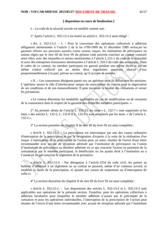 NOR : V10 CAB MDESSC 2013/05/27/ DOCUMENT DE TRAVAIL
[ disposition en cours de finalisation ]
I. - Le code de la sécurité sociale est modifié comme suit :
1° Après l’article L. 932-13-1 est inséré un article L. 932-13-2 ainsi rédigé :
« Art. L. 932-13-2. - I. - Pour la couverture des opérations collectives à adhésion
obligatoire mentionnées à l’article 2 de la loi n°89-1009 du 31 décembre 1989 renforçant les
garanties offertes aux personnes assurées contre certains risques, les institutions de prévoyance ou
unions régies par le titre III du livre IX du présent code peuvent conclure un contrat coassuré
entre elles, avec des mutuelles et unions mentionnées à l’article L.211-1 du code de la mutualité
et avec des entreprises d'assurance mentionnées à l’article L 310-2 du code des assurances. Dans
le cadre de ce contrat, un membre participant est garanti pendant une même durée et par un
même contrat collectif par au moins deux organismes assureurs, chacun d’eux
proportionnellement à la part, prévue au contrat, qu’il accepte de prendre.
« II. – Les coassureurs désignent parmi eux un apériteur dont ils définissent les missions.
L’apériteur assure le rôle d’interlocuteur unique du souscripteur du contrat pour la négociation
de ses conditions et de son renouvellement. Il peut encaisser la totalité des cotisations et verser
les prestations.
« Le contrat détermine les modalités applicables en cas de modification ou de cessation
de la coassurance dans le respect de la garantie des droits des membres participants. »
2° Au premier alinéa de l’article L. 932-23, les mots « L. 132-7 » sont supprimés et les
mots « des articles L. 132-2, L. 132-8 et L. 132-9 » sont remplacés par les mots: « de l’article L.
132-2 ».
3° La section première du chapitre II du titre III du livre IX est ainsi complétée :
« Article L. 932-13-2. - La prescription est interrompue par une des causes ordinaires
d'interruption de la prescription et par la désignation d'experts à la suite de la réalisation d'un
risque. L'interruption de la prescription de l'action peut, en outre, résulter de l'envoi d'une lettre
recommandée avec accusé de réception adressée par l’institution de prévoyance ou l’union
d’institutions de prévoyance au membre adhérent en ce qui concerne l'action en paiement de la
cotisation et par le membre participant, le bénéficiaire ou les ayants droit à l’institution ou à
l’union en ce qui concerne le règlement de la prestation.
« Article L. 932-13-3. - Par dérogation à l’article 2254 du code civil, les parties au
bulletin d’adhésion à un règlement ou au contrat ne peuvent, même d’un commun accord, ni
modifier la durée de la prescription, ni ajouter aux causes de suspension ou d’interruption de
celle-ci.
4° La section deuxième du chapitre II du titre III du livre IX est ainsi complétée :
« Article L. 932-22-1. - Les dispositions des articles L. 932-13-2 et L. 932-13-3 sont
applicables aux opérations de la présente section. Toutefois, pour les opérations collectives à
adhésion facultative pour lesquelles le membre adhérent n’assure pas le précompte de la
cotisation et pour les opérations individuelles, l’interruption de la prescription de l’action peut
résulter de l’envoi d’une lettre recommandée avec accusé de réception adressée par l’institution
42/57
 