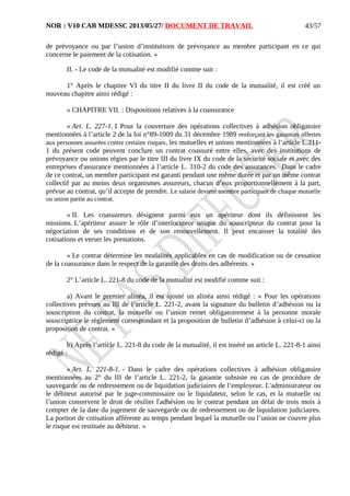 NOR : V10 CAB MDESSC 2013/05/27/ DOCUMENT DE TRAVAIL
de prévoyance ou par l’union d’institutions de prévoyance au membre participant en ce qui
concerne le paiement de la cotisation. »
II. - Le code de la mutualité est modifié comme suit :
1° Après le chapitre VI du titre II du livre II du code de la mutualité, il est créé un
nouveau chapitre ainsi rédigé :
« CHAPITRE VII. : Dispositions relatives à la coassurance
« Art. L. 227-1. I Pour la couverture des opérations collectives à adhésion obligatoire
mentionnées à l’article 2 de la loi n°89-1009 du 31 décembre 1989 renforçant les garanties offertes
aux personnes assurées contre certains risques, les mutuelles et unions mentionnées à l’article L.211-
1 du présent code peuvent conclure un contrat coassuré entre elles, avec des institutions de
prévoyance ou unions régies par le titre III du livre IX du code de la sécurité sociale et avec des
entreprises d'assurance mentionnées à l’article L. 310-2 du code des assurances. Dans le cadre
de ce contrat, un membre participant est garanti pendant une même durée et par un même contrat
collectif par au moins deux organismes assureurs, chacun d’eux proportionnellement à la part,
prévue au contrat, qu’il accepte de prendre. Le salarié devient membre participant de chaque mutuelle
ou union partie au contrat.
« II. Les coassureurs désignent parmi eux un apériteur dont ils définissent les
missions. L’apériteur assure le rôle d’interlocuteur unique du souscripteur du contrat pour la
négociation de ses conditions et de son renouvellement. Il peut encaisser la totalité des
cotisations et verser les prestations.
« Le contrat détermine les modalités applicables en cas de modification ou de cessation
de la coassurance dans le respect de la garantie des droits des adhérents. »
2° L’article L. 221-8 du code de la mutualité est modifié comme suit :
a) Avant le premier alinéa, il est ajouté un alinéa ainsi rédigé : « Pour les opérations
collectives prévues au III de l’article L. 221-2, avant la signature du bulletin d’adhésion ou la
souscription du contrat, la mutuelle ou l’union remet obligatoirement à la personne morale
souscriptrice le règlement correspondant et la proposition de bulletin d’adhésion à celui-ci ou la
proposition de contrat. »
b) Après l’article L. 221-8 du code de la mutualité, il est inséré un article L. 221-8-1 ainsi
rédigé :
« Art. L. 221-8-1. - Dans le cadre des opérations collectives à adhésion obligatoire
mentionnées au 2° du III de l’article L. 221-2, la garantie subsiste en cas de procédure de
sauvegarde ou de redressement ou de liquidation judiciaires de l’employeur. L'administrateur ou
le débiteur autorisé par le juge-commissaire ou le liquidateur, selon le cas, et la mutuelle ou
l’union conservent le droit de résilier l'adhésion ou le contrat pendant un délai de trois mois à
compter de la date du jugement de sauvegarde ou de redressement ou de liquidation judiciaires.
La portion de cotisation afférente au temps pendant lequel la mutuelle ou l’union ne couvre plus
le risque est restituée au débiteur. »
43/57
 